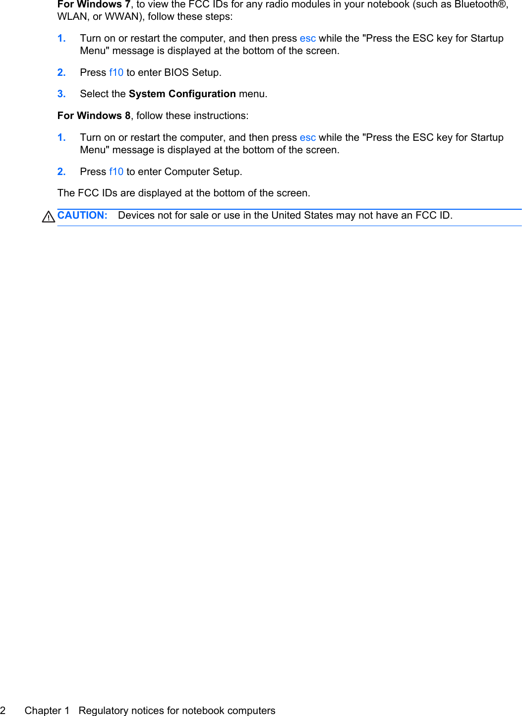 For Windows 7, to view the FCC IDs for any radio modules in your notebook (such as Bluetooth®,WLAN, or WWAN), follow these steps:1. Turn on or restart the computer, and then press esc while the &quot;Press the ESC key for StartupMenu&quot; message is displayed at the bottom of the screen.2. Press f10 to enter BIOS Setup.3. Select the System Configuration menu.For Windows 8, follow these instructions:1. Turn on or restart the computer, and then press esc while the &quot;Press the ESC key for StartupMenu&quot; message is displayed at the bottom of the screen.2. Press f10 to enter Computer Setup.The FCC IDs are displayed at the bottom of the screen.CAUTION: Devices not for sale or use in the United States may not have an FCC ID.2 Chapter 1   Regulatory notices for notebook computers