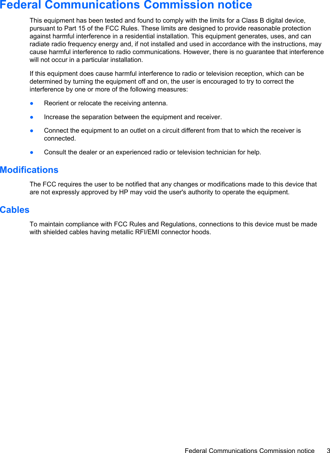 Federal Communications Commission noticeThis equipment has been tested and found to comply with the limits for a Class B digital device,pursuant to Part 15 of the FCC Rules. These limits are designed to provide reasonable protectionagainst harmful interference in a residential installation. This equipment generates, uses, and canradiate radio frequency energy and, if not installed and used in accordance with the instructions, maycause harmful interference to radio communications. However, there is no guarantee that interferencewill not occur in a particular installation.If this equipment does cause harmful interference to radio or television reception, which can bedetermined by turning the equipment off and on, the user is encouraged to try to correct theinterference by one or more of the following measures:●Reorient or relocate the receiving antenna.●Increase the separation between the equipment and receiver.●Connect the equipment to an outlet on a circuit different from that to which the receiver isconnected.●Consult the dealer or an experienced radio or television technician for help.ModificationsThe FCC requires the user to be notified that any changes or modifications made to this device thatare not expressly approved by HP may void the user&apos;s authority to operate the equipment.CablesTo maintain compliance with FCC Rules and Regulations, connections to this device must be madewith shielded cables having metallic RFI/EMI connector hoods.Federal Communications Commission notice 3