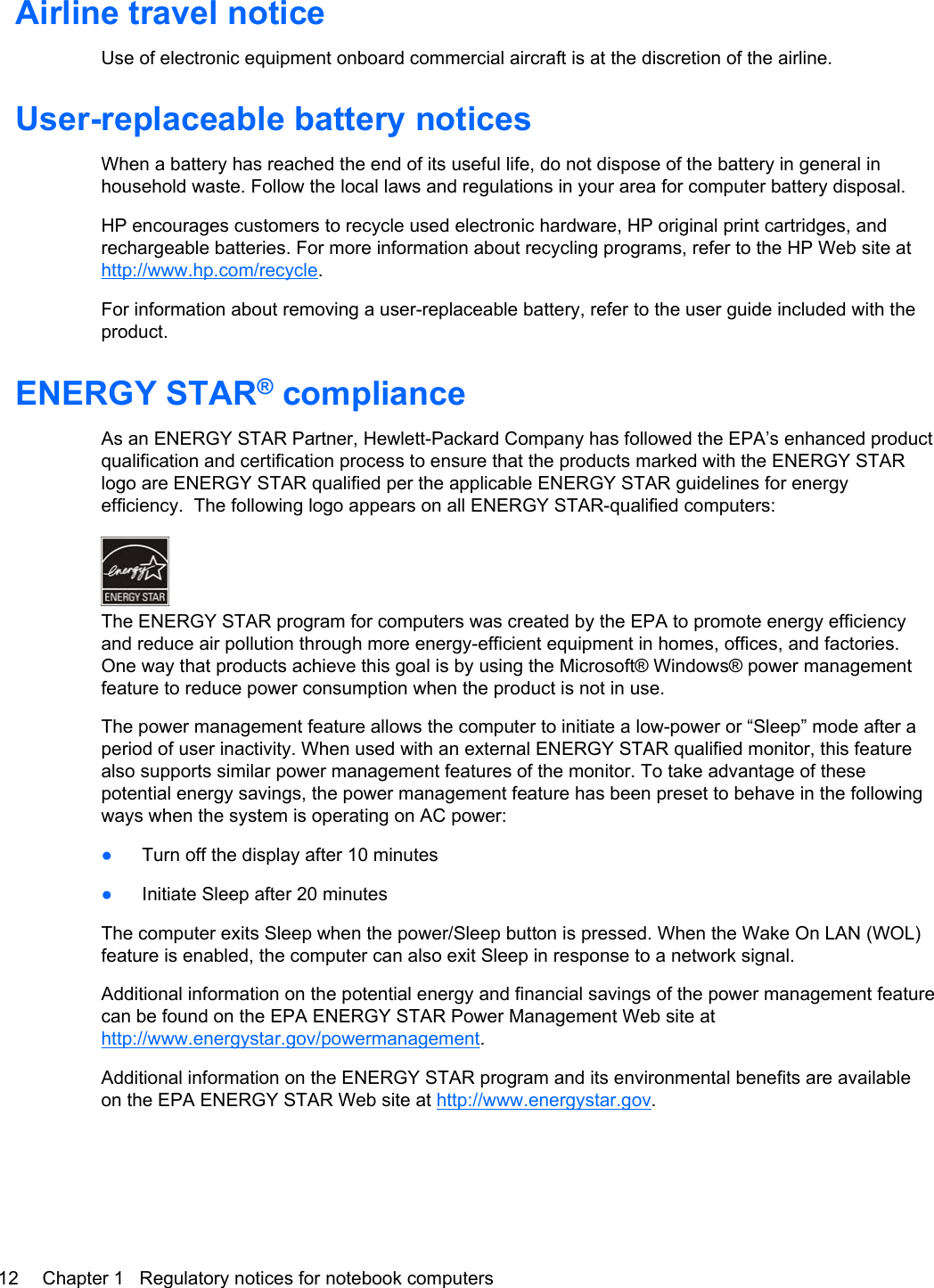 Airline travel noticeUse of electronic equipment onboard commercial aircraft is at the discretion of the airline.User-replaceable battery noticesWhen a battery has reached the end of its useful life, do not dispose of the battery in general inhousehold waste. Follow the local laws and regulations in your area for computer battery disposal.HP encourages customers to recycle used electronic hardware, HP original print cartridges, andrechargeable batteries. For more information about recycling programs, refer to the HP Web site athttp://www.hp.com/recycle.For information about removing a user-replaceable battery, refer to the user guide included with theproduct.ENERGY STAR® complianceAs an ENERGY STAR Partner, Hewlett-Packard Company has followed the EPA’s enhanced productqualification and certification process to ensure that the products marked with the ENERGY STARlogo are ENERGY STAR qualified per the applicable ENERGY STAR guidelines for energyefficiency.  The following logo appears on all ENERGY STAR-qualified computers:The ENERGY STAR program for computers was created by the EPA to promote energy efficiencyand reduce air pollution through more energy-efficient equipment in homes, offices, and factories.One way that products achieve this goal is by using the Microsoft® Windows® power managementfeature to reduce power consumption when the product is not in use.The power management feature allows the computer to initiate a low-power or “Sleep” mode after aperiod of user inactivity. When used with an external ENERGY STAR qualified monitor, this featurealso supports similar power management features of the monitor. To take advantage of thesepotential energy savings, the power management feature has been preset to behave in the followingways when the system is operating on AC power:●Turn off the display after 10 minutes●Initiate Sleep after 20 minutesThe computer exits Sleep when the power/Sleep button is pressed. When the Wake On LAN (WOL)feature is enabled, the computer can also exit Sleep in response to a network signal.Additional information on the potential energy and financial savings of the power management featurecan be found on the EPA ENERGY STAR Power Management Web site athttp://www.energystar.gov/powermanagement.Additional information on the ENERGY STAR program and its environmental benefits are availableon the EPA ENERGY STAR Web site at http://www.energystar.gov.12 Chapter 1   Regulatory notices for notebook computers