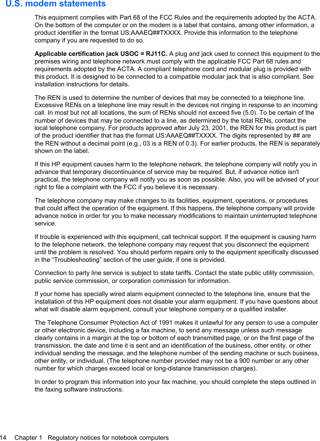 U.S. modem statementsThis equipment complies with Part 68 of the FCC Rules and the requirements adopted by the ACTA.On the bottom of the computer or on the modem is a label that contains, among other information, aproduct identifier in the format US:AAAEQ##TXXXX. Provide this information to the telephonecompany if you are requested to do so.Applicable certification jack USOC = RJ11C. A plug and jack used to connect this equipment to thepremises wiring and telephone network must comply with the applicable FCC Part 68 rules andrequirements adopted by the ACTA. A compliant telephone cord and modular plug is provided withthis product. It is designed to be connected to a compatible modular jack that is also compliant. Seeinstallation instructions for details.The REN is used to determine the number of devices that may be connected to a telephone line.Excessive RENs on a telephone line may result in the devices not ringing in response to an incomingcall. In most but not all locations, the sum of RENs should not exceed five (5.0). To be certain of thenumber of devices that may be connected to a line, as determined by the total RENs, contact thelocal telephone company. For products approved after July 23, 2001, the REN for this product is partof the product identifier that has the format US:AAAEQ##TXXXX. The digits represented by ## arethe REN without a decimal point (e.g., 03 is a REN of 0.3). For earlier products, the REN is separatelyshown on the label.If this HP equipment causes harm to the telephone network, the telephone company will notify you inadvance that temporary discontinuance of service may be required. But, if advance notice isn&apos;tpractical, the telephone company will notify you as soon as possible. Also, you will be advised of yourright to file a complaint with the FCC if you believe it is necessary.The telephone company may make changes to its facilities, equipment, operations, or proceduresthat could affect the operation of the equipment. If this happens, the telephone company will provideadvance notice in order for you to make necessary modifications to maintain uninterrupted telephoneservice.If trouble is experienced with this equipment, call technical support. If the equipment is causing harmto the telephone network, the telephone company may request that you disconnect the equipmentuntil the problem is resolved. You should perform repairs only to the equipment specifically discussedin the “Troubleshooting” section of the user guide, if one is provided.Connection to party line service is subject to state tariffs. Contact the state public utility commission,public service commission, or corporation commission for information.If your home has specially wired alarm equipment connected to the telephone line, ensure that theinstallation of this HP equipment does not disable your alarm equipment. If you have questions aboutwhat will disable alarm equipment, consult your telephone company or a qualified installer.The Telephone Consumer Protection Act of 1991 makes it unlawful for any person to use a computeror other electronic device, including a fax machine, to send any message unless such messageclearly contains in a margin at the top or bottom of each transmitted page, or on the first page of thetransmission, the date and time it is sent and an identification of the business, other entity, or otherindividual sending the message, and the telephone number of the sending machine or such business,other entity, or individual. (The telephone number provided may not be a 900 number or any othernumber for which charges exceed local or long-distance transmission charges).In order to program this information into your fax machine, you should complete the steps outlined inthe faxing software instructions.14 Chapter 1   Regulatory notices for notebook computers