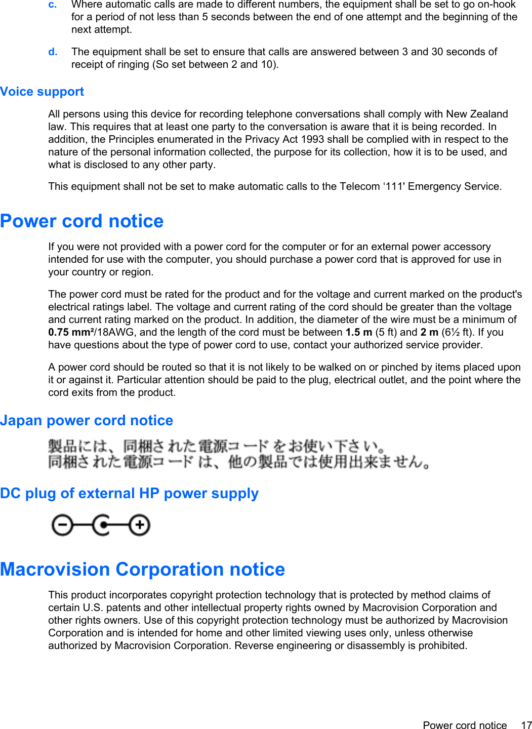 c. Where automatic calls are made to different numbers, the equipment shall be set to go on-hookfor a period of not less than 5 seconds between the end of one attempt and the beginning of thenext attempt.d. The equipment shall be set to ensure that calls are answered between 3 and 30 seconds ofreceipt of ringing (So set between 2 and 10).Voice supportAll persons using this device for recording telephone conversations shall comply with New Zealandlaw. This requires that at least one party to the conversation is aware that it is being recorded. Inaddition, the Principles enumerated in the Privacy Act 1993 shall be complied with in respect to thenature of the personal information collected, the purpose for its collection, how it is to be used, andwhat is disclosed to any other party.This equipment shall not be set to make automatic calls to the Telecom ‘111&apos; Emergency Service.Power cord noticeIf you were not provided with a power cord for the computer or for an external power accessoryintended for use with the computer, you should purchase a power cord that is approved for use inyour country or region.The power cord must be rated for the product and for the voltage and current marked on the product&apos;selectrical ratings label. The voltage and current rating of the cord should be greater than the voltageand current rating marked on the product. In addition, the diameter of the wire must be a minimum of0.75 mm²/18AWG, and the length of the cord must be between 1.5 m (5 ft) and 2 m (6½ ft). If youhave questions about the type of power cord to use, contact your authorized service provider.A power cord should be routed so that it is not likely to be walked on or pinched by items placed uponit or against it. Particular attention should be paid to the plug, electrical outlet, and the point where thecord exits from the product.Japan power cord noticeDC plug of external HP power supplyMacrovision Corporation noticeThis product incorporates copyright protection technology that is protected by method claims ofcertain U.S. patents and other intellectual property rights owned by Macrovision Corporation andother rights owners. Use of this copyright protection technology must be authorized by MacrovisionCorporation and is intended for home and other limited viewing uses only, unless otherwiseauthorized by Macrovision Corporation. Reverse engineering or disassembly is prohibited.Power cord notice 17