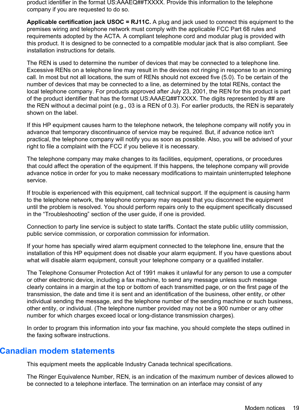 product identifier in the format US:AAAEQ##TXXXX. Provide this information to the telephonecompany if you are requested to do so.Applicable certification jack USOC = RJ11C. A plug and jack used to connect this equipment to thepremises wiring and telephone network must comply with the applicable FCC Part 68 rules andrequirements adopted by the ACTA. A compliant telephone cord and modular plug is provided withthis product. It is designed to be connected to a compatible modular jack that is also compliant. Seeinstallation instructions for details.The REN is used to determine the number of devices that may be connected to a telephone line.Excessive RENs on a telephone line may result in the devices not ringing in response to an incomingcall. In most but not all locations, the sum of RENs should not exceed five (5.0). To be certain of thenumber of devices that may be connected to a line, as determined by the total RENs, contact thelocal telephone company. For products approved after July 23, 2001, the REN for this product is partof the product identifier that has the format US:AAAEQ##TXXXX. The digits represented by ## arethe REN without a decimal point (e.g., 03 is a REN of 0.3). For earlier products, the REN is separatelyshown on the label.If this HP equipment causes harm to the telephone network, the telephone company will notify you inadvance that temporary discontinuance of service may be required. But, if advance notice isn&apos;tpractical, the telephone company will notify you as soon as possible. Also, you will be advised of yourright to file a complaint with the FCC if you believe it is necessary.The telephone company may make changes to its facilities, equipment, operations, or proceduresthat could affect the operation of the equipment. If this happens, the telephone company will provideadvance notice in order for you to make necessary modifications to maintain uninterrupted telephoneservice.If trouble is experienced with this equipment, call technical support. If the equipment is causing harmto the telephone network, the telephone company may request that you disconnect the equipmentuntil the problem is resolved. You should perform repairs only to the equipment specifically discussedin the “Troubleshooting” section of the user guide, if one is provided.Connection to party line service is subject to state tariffs. Contact the state public utility commission,public service commission, or corporation commission for information.If your home has specially wired alarm equipment connected to the telephone line, ensure that theinstallation of this HP equipment does not disable your alarm equipment. If you have questions aboutwhat will disable alarm equipment, consult your telephone company or a qualified installer.The Telephone Consumer Protection Act of 1991 makes it unlawful for any person to use a computeror other electronic device, including a fax machine, to send any message unless such messageclearly contains in a margin at the top or bottom of each transmitted page, or on the first page of thetransmission, the date and time it is sent and an identification of the business, other entity, or otherindividual sending the message, and the telephone number of the sending machine or such business,other entity, or individual. (The telephone number provided may not be a 900 number or any othernumber for which charges exceed local or long-distance transmission charges).In order to program this information into your fax machine, you should complete the steps outlined inthe faxing software instructions.Canadian modem statementsThis equipment meets the applicable Industry Canada technical specifications.The Ringer Equivalence Number, REN, is an indication of the maximum number of devices allowed tobe connected to a telephone interface. The termination on an interface may consist of anyModem notices 19