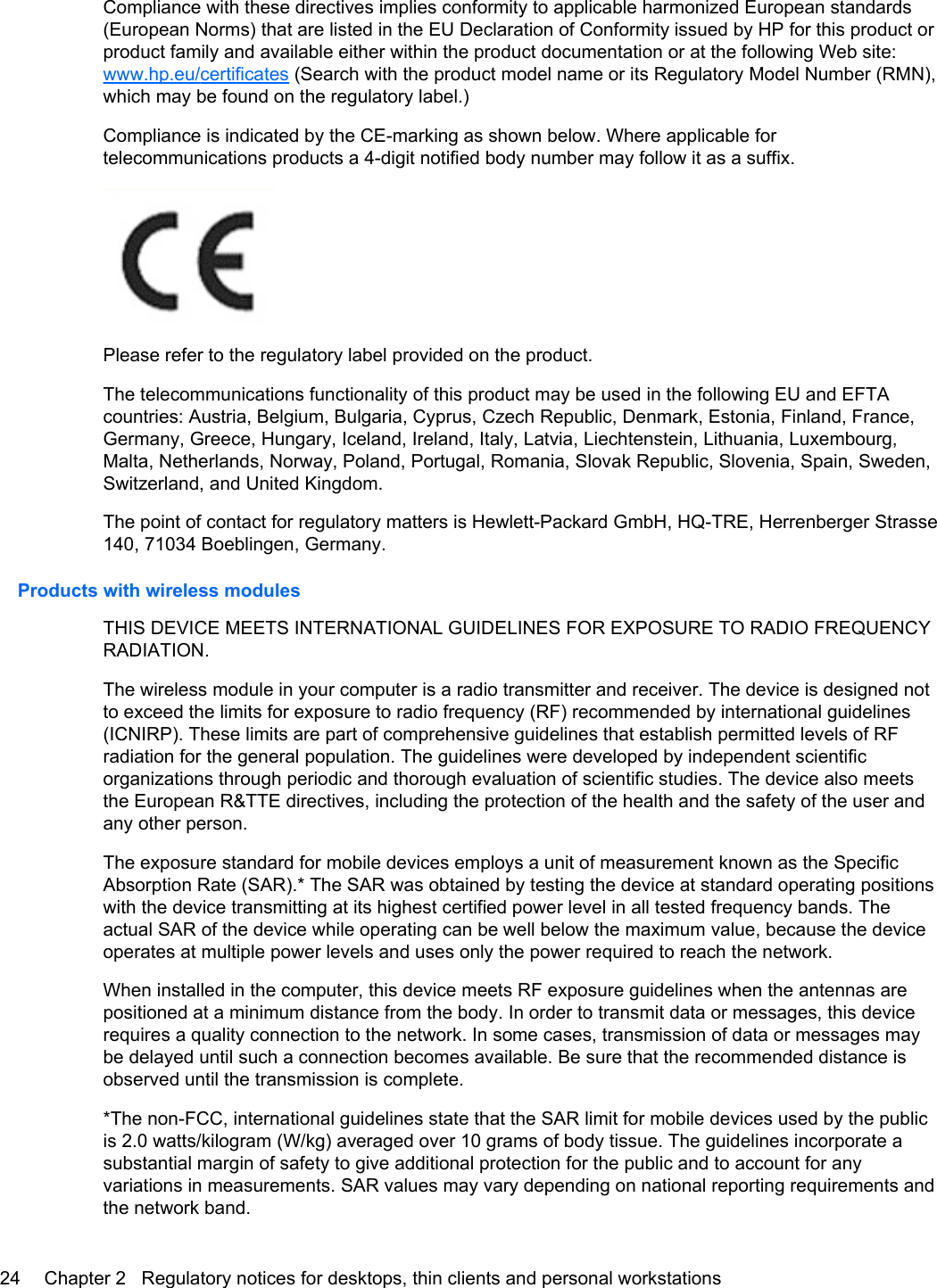 Compliance with these directives implies conformity to applicable harmonized European standards(European Norms) that are listed in the EU Declaration of Conformity issued by HP for this product orproduct family and available either within the product documentation or at the following Web site:www.hp.eu/certificates (Search with the product model name or its Regulatory Model Number (RMN),which may be found on the regulatory label.)Compliance is indicated by the CE-marking as shown below. Where applicable fortelecommunications products a 4-digit notified body number may follow it as a suffix.Please refer to the regulatory label provided on the product.The telecommunications functionality of this product may be used in the following EU and EFTAcountries: Austria, Belgium, Bulgaria, Cyprus, Czech Republic, Denmark, Estonia, Finland, France,Germany, Greece, Hungary, Iceland, Ireland, Italy, Latvia, Liechtenstein, Lithuania, Luxembourg,Malta, Netherlands, Norway, Poland, Portugal, Romania, Slovak Republic, Slovenia, Spain, Sweden,Switzerland, and United Kingdom.The point of contact for regulatory matters is Hewlett-Packard GmbH, HQ-TRE, Herrenberger Strasse140, 71034 Boeblingen, Germany.Products with wireless modulesTHIS DEVICE MEETS INTERNATIONAL GUIDELINES FOR EXPOSURE TO RADIO FREQUENCYRADIATION.The wireless module in your computer is a radio transmitter and receiver. The device is designed notto exceed the limits for exposure to radio frequency (RF) recommended by international guidelines(ICNIRP). These limits are part of comprehensive guidelines that establish permitted levels of RFradiation for the general population. The guidelines were developed by independent scientificorganizations through periodic and thorough evaluation of scientific studies. The device also meetsthe European R&amp;TTE directives, including the protection of the health and the safety of the user andany other person.The exposure standard for mobile devices employs a unit of measurement known as the SpecificAbsorption Rate (SAR).* The SAR was obtained by testing the device at standard operating positionswith the device transmitting at its highest certified power level in all tested frequency bands. Theactual SAR of the device while operating can be well below the maximum value, because the deviceoperates at multiple power levels and uses only the power required to reach the network.When installed in the computer, this device meets RF exposure guidelines when the antennas arepositioned at a minimum distance from the body. In order to transmit data or messages, this devicerequires a quality connection to the network. In some cases, transmission of data or messages maybe delayed until such a connection becomes available. Be sure that the recommended distance isobserved until the transmission is complete.*The non-FCC, international guidelines state that the SAR limit for mobile devices used by the publicis 2.0 watts/kilogram (W/kg) averaged over 10 grams of body tissue. The guidelines incorporate asubstantial margin of safety to give additional protection for the public and to account for anyvariations in measurements. SAR values may vary depending on national reporting requirements andthe network band.24 Chapter 2   Regulatory notices for desktops, thin clients and personal workstations