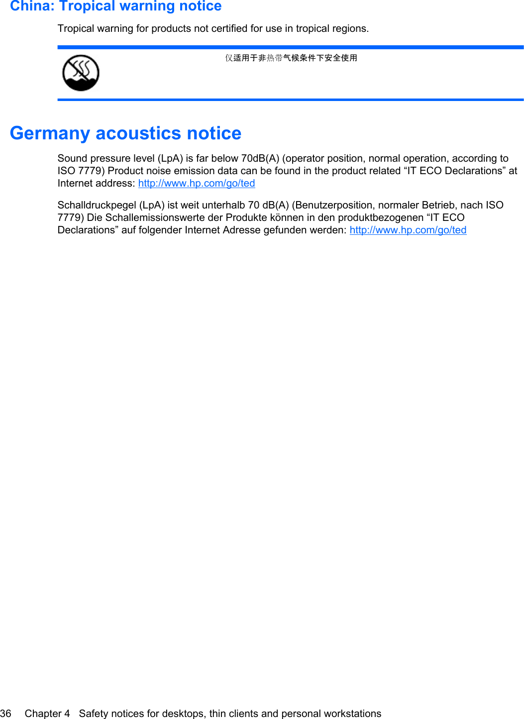 China: Tropical warning noticeTropical warning for products not certified for use in tropical regions.适用于非󰷂气候条件下安全使用Germany acoustics noticeSound pressure level (LpA) is far below 70dB(A) (operator position, normal operation, according toISO 7779) Product noise emission data can be found in the product related “IT ECO Declarations” atInternet address: http://www.hp.com/go/tedSchalldruckpegel (LpA) ist weit unterhalb 70 dB(A) (Benutzerposition, normaler Betrieb, nach ISO7779) Die Schallemissionswerte der Produkte können in den produktbezogenen “IT ECODeclarations” auf folgender Internet Adresse gefunden werden: http://www.hp.com/go/ted36 Chapter 4   Safety notices for desktops, thin clients and personal workstations