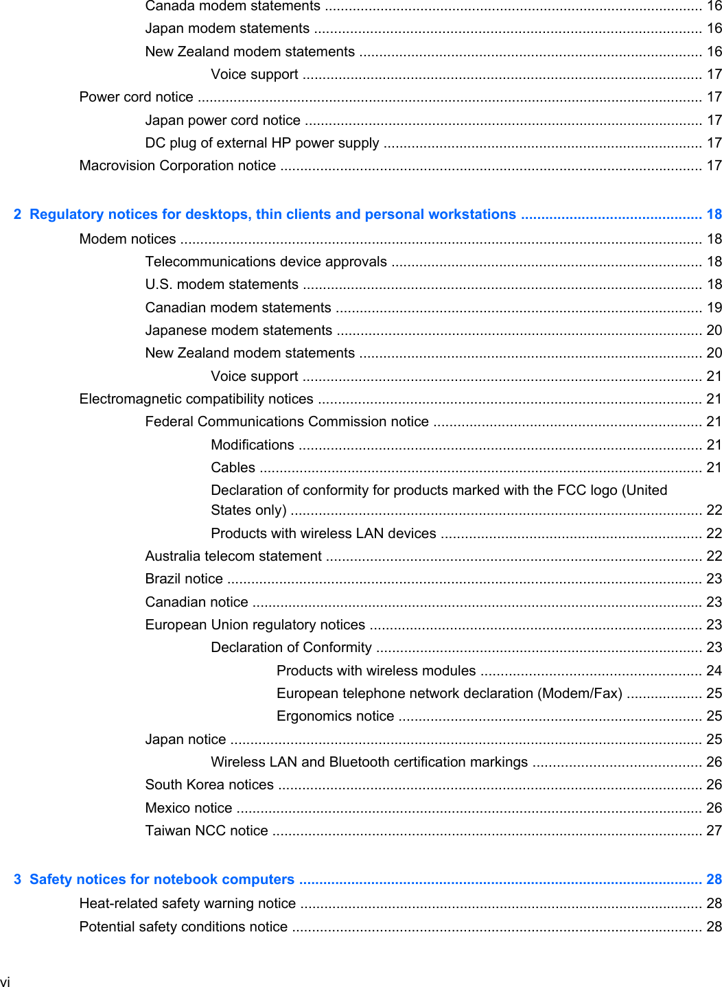 Canada modem statements ............................................................................................... 16Japan modem statements ................................................................................................. 16New Zealand modem statements ...................................................................................... 16Voice support .................................................................................................... 17Power cord notice ............................................................................................................................... 17Japan power cord notice .................................................................................................... 17DC plug of external HP power supply ................................................................................ 17Macrovision Corporation notice .......................................................................................................... 172  Regulatory notices for desktops, thin clients and personal workstations ............................................. 18Modem notices ................................................................................................................................... 18Telecommunications device approvals .............................................................................. 18U.S. modem statements .................................................................................................... 18Canadian modem statements ............................................................................................ 19Japanese modem statements ............................................................................................ 20New Zealand modem statements ...................................................................................... 20Voice support .................................................................................................... 21Electromagnetic compatibility notices ................................................................................................ 21Federal Communications Commission notice ................................................................... 21Modifications ..................................................................................................... 21Cables ............................................................................................................... 21Declaration of conformity for products marked with the FCC logo (UnitedStates only) ....................................................................................................... 22Products with wireless LAN devices ................................................................. 22Australia telecom statement .............................................................................................. 22Brazil notice ....................................................................................................................... 23Canadian notice ................................................................................................................. 23European Union regulatory notices ................................................................................... 23Declaration of Conformity .................................................................................. 23Products with wireless modules ....................................................... 24European telephone network declaration (Modem/Fax) ................... 25Ergonomics notice ............................................................................ 25Japan notice ...................................................................................................................... 25Wireless LAN and Bluetooth certification markings .......................................... 26South Korea notices .......................................................................................................... 26Mexico notice ..................................................................................................................... 26Taiwan NCC notice ............................................................................................................ 273  Safety notices for notebook computers ..................................................................................................... 28Heat-related safety warning notice ..................................................................................................... 28Potential safety conditions notice ....................................................................................................... 28vi