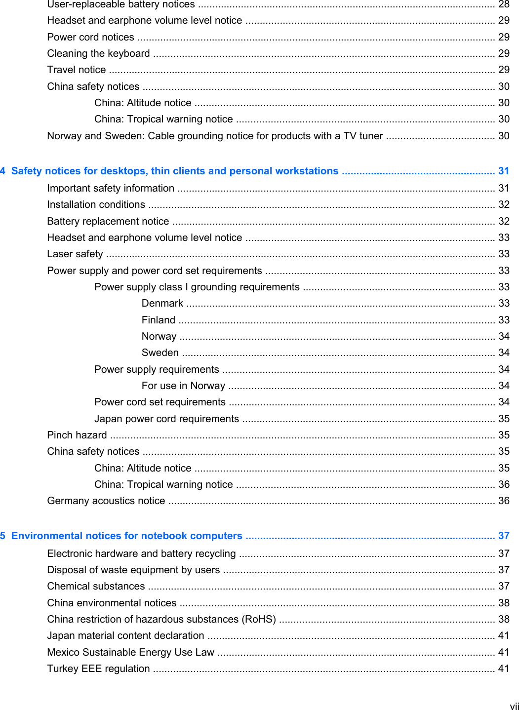 User-replaceable battery notices ........................................................................................................ 28Headset and earphone volume level notice ....................................................................................... 29Power cord notices ............................................................................................................................. 29Cleaning the keyboard ....................................................................................................................... 29Travel notice ....................................................................................................................................... 29China safety notices ........................................................................................................................... 30China: Altitude notice ......................................................................................................... 30China: Tropical warning notice .......................................................................................... 30Norway and Sweden: Cable grounding notice for products with a TV tuner ...................................... 304  Safety notices for desktops, thin clients and personal workstations ..................................................... 31Important safety information ............................................................................................................... 31Installation conditions ......................................................................................................................... 32Battery replacement notice ................................................................................................................. 32Headset and earphone volume level notice ....................................................................................... 33Laser safety ........................................................................................................................................ 33Power supply and power cord set requirements ................................................................................ 33Power supply class I grounding requirements ................................................................... 33Denmark ............................................................................................................ 33Finland .............................................................................................................. 33Norway .............................................................................................................. 34Sweden ............................................................................................................. 34Power supply requirements ............................................................................................... 34For use in Norway ............................................................................................. 34Power cord set requirements ............................................................................................. 34Japan power cord requirements ........................................................................................ 35Pinch hazard ...................................................................................................................................... 35China safety notices ........................................................................................................................... 35China: Altitude notice ......................................................................................................... 35China: Tropical warning notice .......................................................................................... 36Germany acoustics notice .................................................................................................................. 365  Environmental notices for notebook computers ....................................................................................... 37Electronic hardware and battery recycling ......................................................................................... 37Disposal of waste equipment by users ............................................................................................... 37Chemical substances ......................................................................................................................... 37China environmental notices .............................................................................................................. 38China restriction of hazardous substances (RoHS) ........................................................................... 38Japan material content declaration .................................................................................................... 41Mexico Sustainable Energy Use Law ................................................................................................. 41Turkey EEE regulation ....................................................................................................................... 41vii