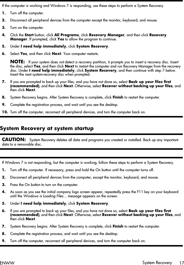 If the computer is working and Windows 7 is responding, use these steps to perform a System Recovery.1. Turn off the computer.2. Disconnect all peripheral devices from the computer except the monitor, keyboard, and mouse.3. Turn on the computer.4. Click the Start button, click All Programs, click Recovery Manager, and then click RecoveryManager. If prompted, click Yes to allow the program to continue.5. Under I need help immediately, click System Recovery.6. Select Yes, and then click Next. Your computer restarts.NOTE:If your system does not detect a recovery partition, it prompts you to insert a recovery disc. Insertthe disc, select Yes, and then click Next to restart the computer and run Recovery Manager from the recoverydisc. Under I need help immediately, click System Recovery, and then continue with step 7 below.Insert the next system-recovery disc when prompted.7. If you are prompted to back up your files, and you have not done so, select Back up your files first(recommended), and then click Next. Otherwise, select Recover without backing up your files, andthen click Next.8. System Recovery begins. After System Recovery is complete, click Finish to restart the computer.9. Complete the registration process, and wait until you see the desktop.10. Turn off the computer, reconnect all peripheral devices, and turn the computer back on.System Recovery at system startupCAUTION:System Recovery deletes all data and programs you created or installed. Back up any importantdata to a removable disc.If Windows 7 is not responding, but the computer is working, follow these steps to perform a System Recovery.1. Turn off the computer. If necessary, press and hold the On button until the computer turns off.2. Disconnect all peripheral devices from the computer, except the monitor, keyboard, and mouse.3. Press the On button to turn on the computer.4. As soon as you see the initial company logo screen appear, repeatedly press the F11 key on your keyboarduntil the Windows is Loading Files… message appears on the screen.5. Under I need help immediately, click System Recovery.6. If you are prompted to back up your files, and you have not done so, select Back up your files first(recommended), and then click Next. Otherwise, select Recover without backing up your files, andthen click Next.7. System Recovery begins. After System Recovery is complete, click Finish to restart the computer.8. Complete the registration process, and wait until you see the desktop.9. Turn off the computer, reconnect all peripheral devices, and turn the computer back on.ENWW System Recovery 17