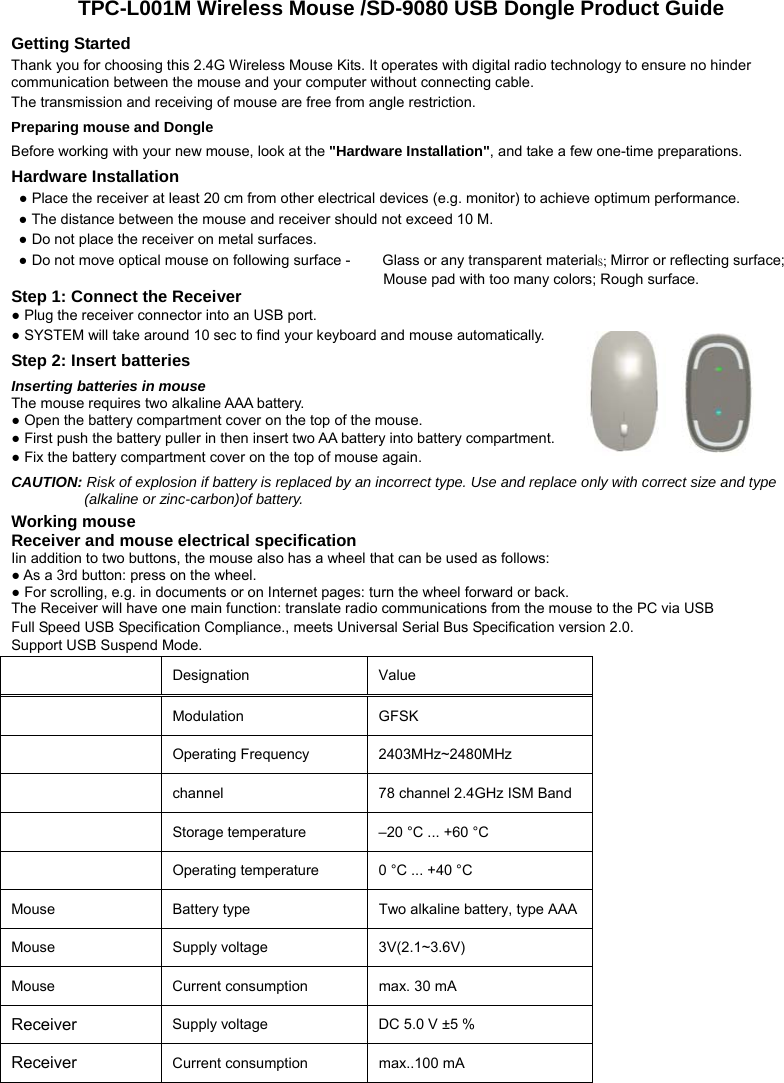 TPC-L001M Wireless Mouse /SD-9080 USB Dongle Product Guide Getting Started Thank you for choosing this 2.4G Wireless Mouse Kits. It operates with digital radio technology to ensure no hinder communication between the mouse and your computer without connecting cable.     The transmission and receiving of mouse are free from angle restriction.   Preparing mouse and Dongle Before working with your new mouse, look at the &quot;Hardware Installation&quot;, and take a few one-time preparations. Hardware Installation ● Place the receiver at least 20 cm from other electrical devices (e.g. monitor) to achieve optimum performance. ● The distance between the mouse and receiver should not exceed 10 M. ● Do not place the receiver on metal surfaces. ● Do not move optical mouse on following surface -     Glass or any transparent materials; Mirror or reflecting surface; Mouse pad with too many colors; Rough surface. Step 1: Connect the Receiver ● Plug the receiver connector into an USB port. ● SYSTEM will take around 10 sec to find your keyboard and mouse automatically. Step 2: Insert batteries Inserting batteries in mouse   The mouse requires two alkaline AAA battery.   ● Open the battery compartment cover on the top of the mouse.     ● First push the battery puller in then insert two AA battery into battery compartment.   ● Fix the battery compartment cover on the top of mouse again. CAUTION: Risk of explosion if battery is replaced by an incorrect type. Use and replace only with correct size and type (alkaline or zinc-carbon)of battery. Working mouse Receiver and mouse electrical specification Iin addition to two buttons, the mouse also has a wheel that can be used as follows: ● As a 3rd button: press on the wheel. ● For scrolling, e.g. in documents or on Internet pages: turn the wheel forward or back. The Receiver will have one main function: translate radio communications from the mouse to the PC via USB Full Speed USB Specification Compliance., meets Universal Serial Bus Specification version 2.0. Support USB Suspend Mode.   Designation   Value   Modulation GFSK  Operating Frequency  2403MHz~2480MHz  channel  78 channel 2.4GHz ISM Band  Storage temperature    –20 °C ... +60 °C    Operating temperature    0 °C ... +40 °C   Mouse  Battery type    Two alkaline battery, type AAA Mouse Supply voltage  3V(2.1~3.6V)  Mouse  Current consumption    max. 30 mA   Receiver Supply voltage    DC 5.0 V ±5 %   Receiver Current consumption    max..100 mA      