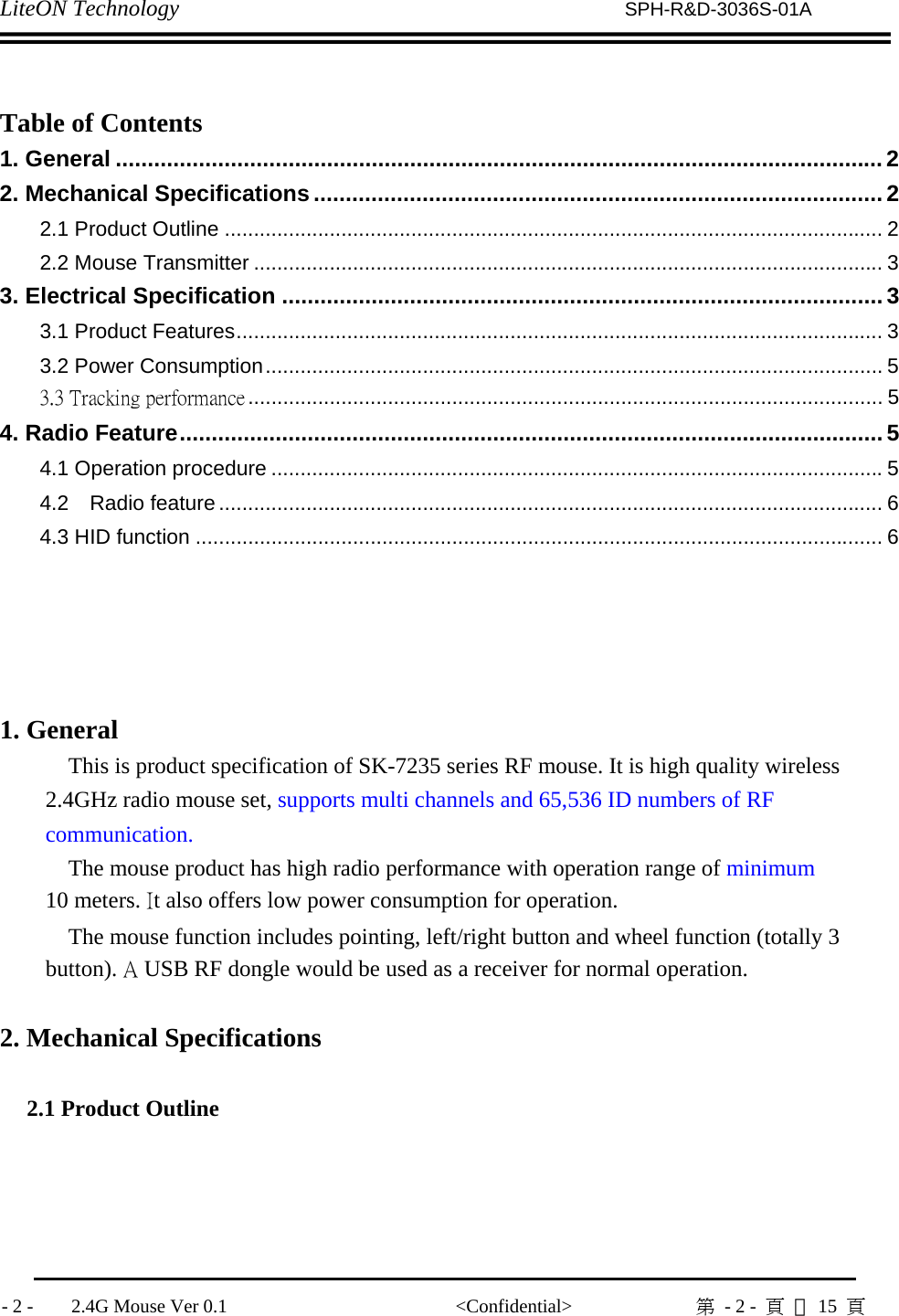 LiteON Technology                          SPH-R&amp;D-3036S-01A              - 2 -    2.4G Mouse Ver 0.1                        &lt;Confidential&gt;             第  - 2 -  頁 共15  頁                Table of Contents 1. General ........................................................................................................................2 2. Mechanical Specifications.........................................................................................2 2.1 Product Outline ................................................................................................................. 2 2.2 Mouse Transmitter ............................................................................................................ 3 3. Electrical Specification .............................................................................................. 3 3.1 Product Features............................................................................................................... 3 3.2 Power Consumption.......................................................................................................... 5 3.3 Tracking performance ............................................................................................................. 5 4. Radio Feature.............................................................................................................. 5 4.1 Operation procedure .........................................................................................................5 4.2  Radio feature .................................................................................................................. 6 4.3 HID function ...................................................................................................................... 6        1. General This is product specification of SK-7235 series RF mouse. It is high quality wireless 2.4GHz radio mouse set, supports multi channels and 65,536 ID numbers of RF communication. The mouse product has high radio performance with operation range of minimum 10 meters. It also offers low power consumption for operation. The mouse function includes pointing, left/right button and wheel function (totally 3 button). A USB RF dongle would be used as a receiver for normal operation.  2. Mechanical Specifications  2.1 Product Outline  