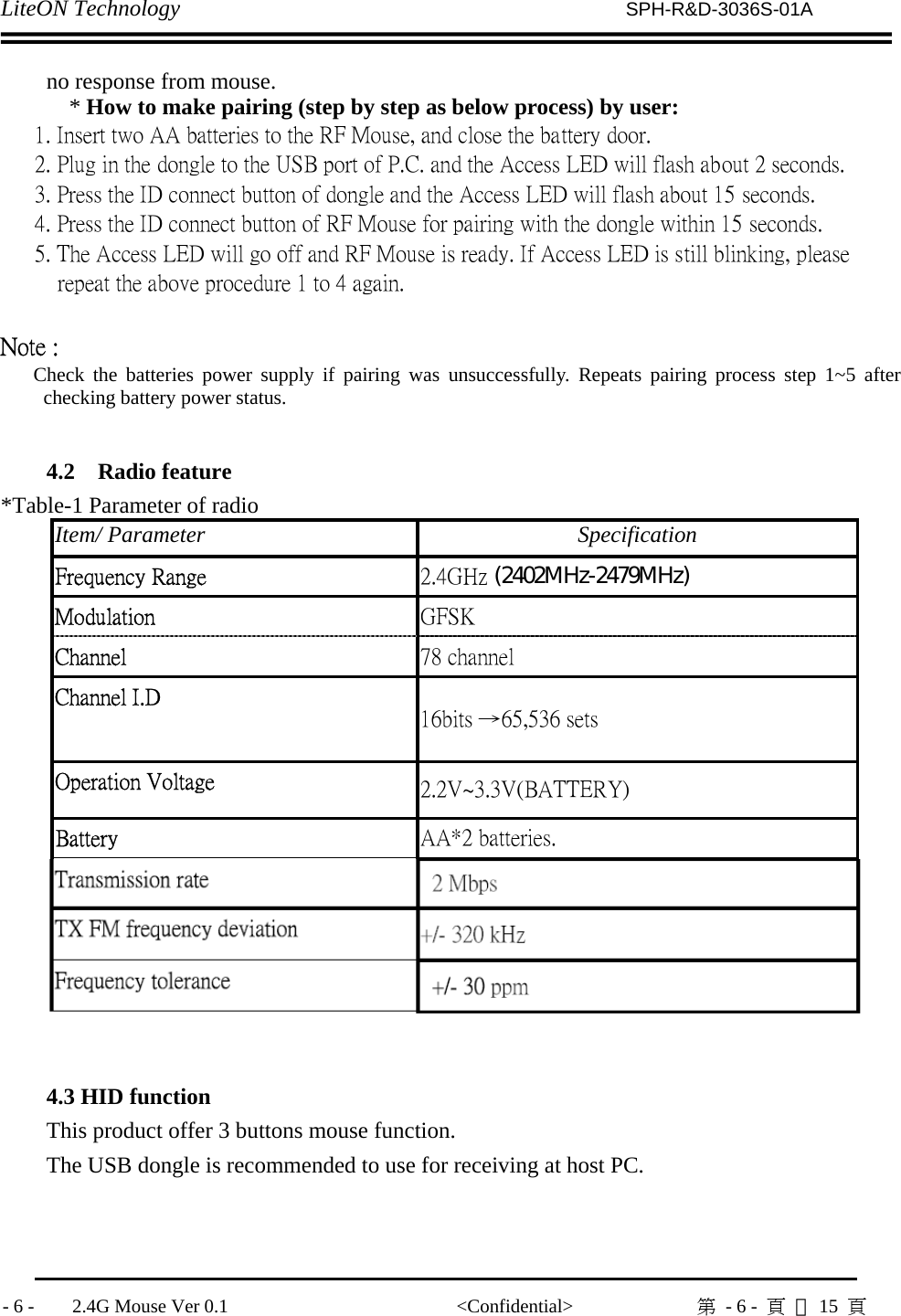 LiteON Technology                          SPH-R&amp;D-3036S-01A              - 6 -    2.4G Mouse Ver 0.1                        &lt;Confidential&gt;             第  - 6 -  頁 共15  頁               no response from mouse. * How to make pairing (step by step as below process) by user:    1. Insert two AA batteries to the RF Mouse, and close the battery door.    2. Plug in the dongle to the USB port of P.C. and the Access LED will flash about 2 seconds.      3. Press the ID connect button of dongle and the Access LED will flash about 15 seconds.    4. Press the ID connect button of RF Mouse for pairing with the dongle within 15 seconds.      5. The Access LED will go off and RF Mouse is ready. If Access LED is still blinking, please        repeat the above procedure 1 to 4 again.  Note :    Check the batteries power supply if pairing was unsuccessfully. Repeats pairing process step 1~5 after checking battery power status.  4.2   Radio feature *Table-1 Parameter of radio     Item/ Parameter  Specification Frequency Range    2.4GHz (2402MHz-2479MHz)Modulation    GFSK   Channel    78 channel Channel I.D    16bits →65,536 sets Operation Voltage    2.2V~3.3V(BATTERY) Battery    AA*2 batteries.   TX Power    0dBm (Typical) Transmission rate    2 Mbps TX FM frequency deviation    +/- 320 kHz Frequency tolerance    +/- 30 ppm   4.3 HID function This product offer 3 buttons mouse function.   The USB dongle is recommended to use for receiving at host PC.      