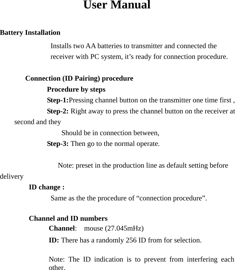 User Manual Battery Installation   Installs two AA batteries to transmitter and connected the receiver with PC system, it’s ready for connection procedure.       Connection (ID Pairing) procedure          Procedure by steps          Step-1:Pressing channel button on the transmitter one time first ,          Step-2: Right away to press the channel button on the receiver at second and they              Should be in connection between,          Step-3: Then go to the normal operate.          Note: preset in the production line as default setting before delivery         ID change :               Same as the the procedure of “connection procedure”.  Channel and ID numbers Channel:  mouse (27.045mHz)  ID: There has a randomly 256 ID from for selection.    Note: The ID indication is to prevent from interfering each other.                 