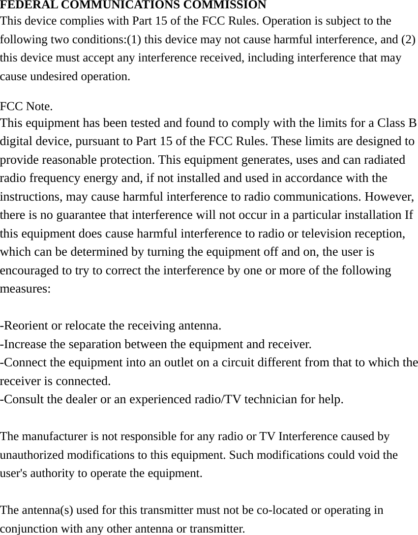 FEDERAL COMMUNICATIONS COMMISSION This device complies with Part 15 of the FCC Rules. Operation is subject to the following two conditions:(1) this device may not cause harmful interference, and (2) this device must accept any interference received, including interference that may cause undesired operation.  FCC Note. This equipment has been tested and found to comply with the limits for a Class B digital device, pursuant to Part 15 of the FCC Rules. These limits are designed to provide reasonable protection. This equipment generates, uses and can radiated radio frequency energy and, if not installed and used in accordance with the instructions, may cause harmful interference to radio communications. However, there is no guarantee that interference will not occur in a particular installation If this equipment does cause harmful interference to radio or television reception, which can be determined by turning the equipment off and on, the user is encouraged to try to correct the interference by one or more of the following measures:  -Reorient or relocate the receiving antenna. -Increase the separation between the equipment and receiver. -Connect the equipment into an outlet on a circuit different from that to which the receiver is connected. -Consult the dealer or an experienced radio/TV technician for help.  The manufacturer is not responsible for any radio or TV Interference caused by unauthorized modifications to this equipment. Such modifications could void the user&apos;s authority to operate the equipment.  The antenna(s) used for this transmitter must not be co-located or operating in conjunction with any other antenna or transmitter. 