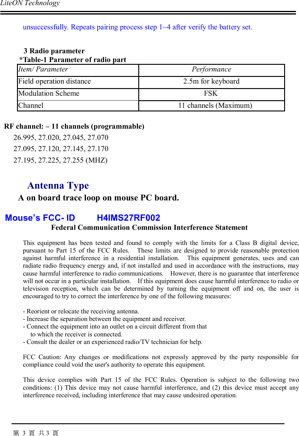 LiteON Technology                                                                                                                                                                                       第 3  頁 共3  頁unsuccessfully. Repeats pairing process step 1~4 after verify the battery set.3 Radio parameter*Table-1 Parameter of radio partItem/ Parameter PerformanceField operation distance 2.5m for keyboardModulation Scheme  FSKChannel 11 channels (Maximum)RF channel: – 11 channels (programmable)26.995, 27.020, 27.045, 27.07027.095, 27.120, 27.145, 27.17027.195, 27.225, 27.255 (MHZ)Antenna TypeA on board trace loop on mouse PC board.  Mouse’s FCC- ID        H4IMS27RF002 Federal Communication Commission Interference Statement  This equipment has been tested and found to comply with the limits for a Class B digital device,pursuant to Part 15 of the FCC Rules.  These limits are designed to provide reasonable protectionagainst harmful interference in a residential installation.  This equipment generates, uses and canradiate radio frequency energy and, if not installed and used in accordance with the instructions, maycause harmful interference to radio communications.  However, there is no guarantee that interferencewill not occur in a particular installation.  If this equipment does cause harmful interference to radio ortelevision reception, which can be determined by turning the equipment off and on, the user isencouraged to try to correct the interference by one of the following measures:  -Reorient or relocate the receiving antenna. -Increase the separation between the equipment and receiver. -Connect the equipment into an outlet on a circuit different from that to which the receiver is connected. -Consult the dealer or an experienced radio/TV technician for help.  FCC Caution: Any changes or modifications not expressly approved by the party responsible forcompliance could void the user&apos;s authority to operate this equipment.  This device complies with Part 15 of the FCC Rules. Operation is subject to the following twoconditions: (1) This device may not cause harmful interference, and (2) this device must accept anyinterference received, including interference that may cause undesired operation.