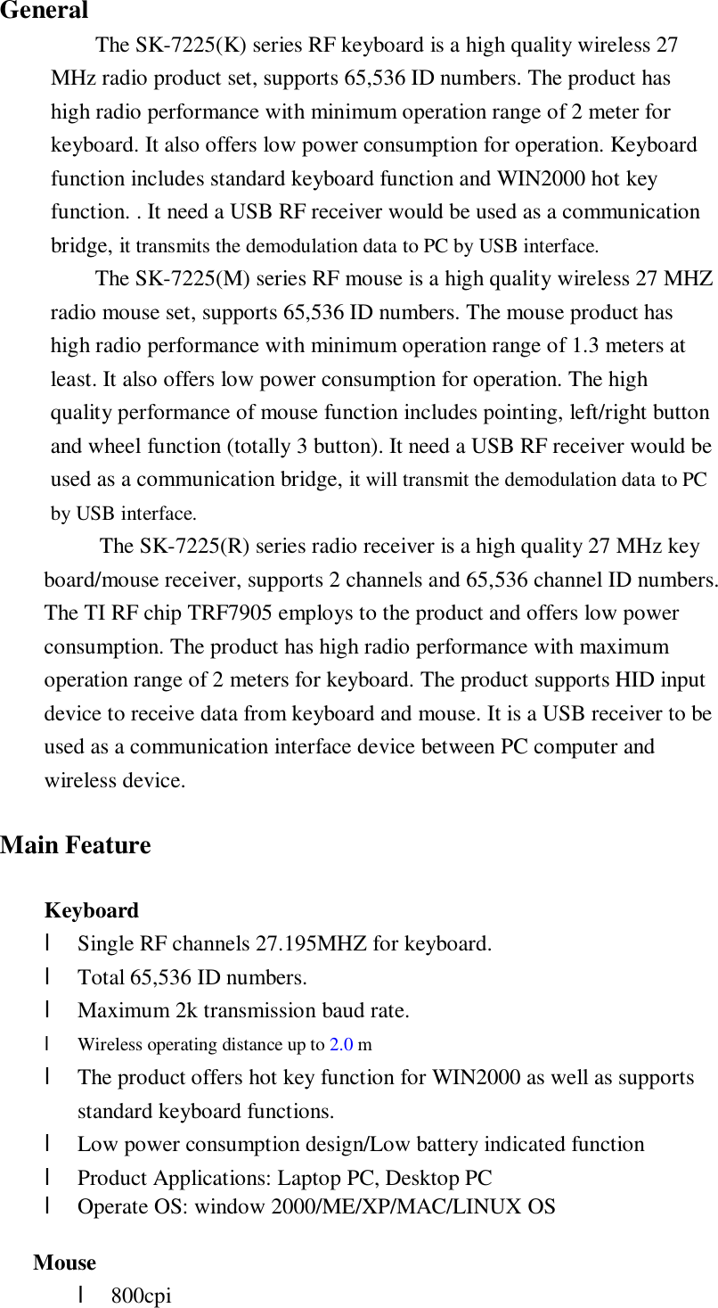General The SK-7225(K) series RF keyboard is a high quality wireless 27 MHz radio product set, supports 65,536 ID numbers. The product has high radio performance with minimum operation range of 2 meter for keyboard. It also offers low power consumption for operation. Keyboard function includes standard keyboard function and WIN2000 hot key function. . It need a USB RF receiver would be used as a communication bridge, it transmits the demodulation data to PC by USB interface. The SK-7225(M) series RF mouse is a high quality wireless 27 MHZ radio mouse set, supports 65,536 ID numbers. The mouse product has high radio performance with minimum operation range of 1.3 meters at least. It also offers low power consumption for operation. The high quality performance of mouse function includes pointing, left/right button and wheel function (totally 3 button). It need a USB RF receiver would be used as a communication bridge, it will transmit the demodulation data to PC by USB interface.  The SK-7225(R) series radio receiver is a high quality 27 MHz key board/mouse receiver, supports 2 channels and 65,536 channel ID numbers. The TI RF chip TRF7905 employs to the product and offers low power consumption. The product has high radio performance with maximum operation range of 2 meters for keyboard. The product supports HID input device to receive data from keyboard and mouse. It is a USB receiver to be used as a communication interface device between PC computer and wireless device.  Main Feature  Keyboard l Single RF channels 27.195MHZ for keyboard. l Total 65,536 ID numbers. l Maximum 2k transmission baud rate. l Wireless operating distance up to 2.0 m l The product offers hot key function for WIN2000 as well as supports standard keyboard functions. l Low power consumption design/Low battery indicated function l Product Applications: Laptop PC, Desktop PC l Operate OS: window 2000/ME/XP/MAC/LINUX OS     Mouse l 800cpi 