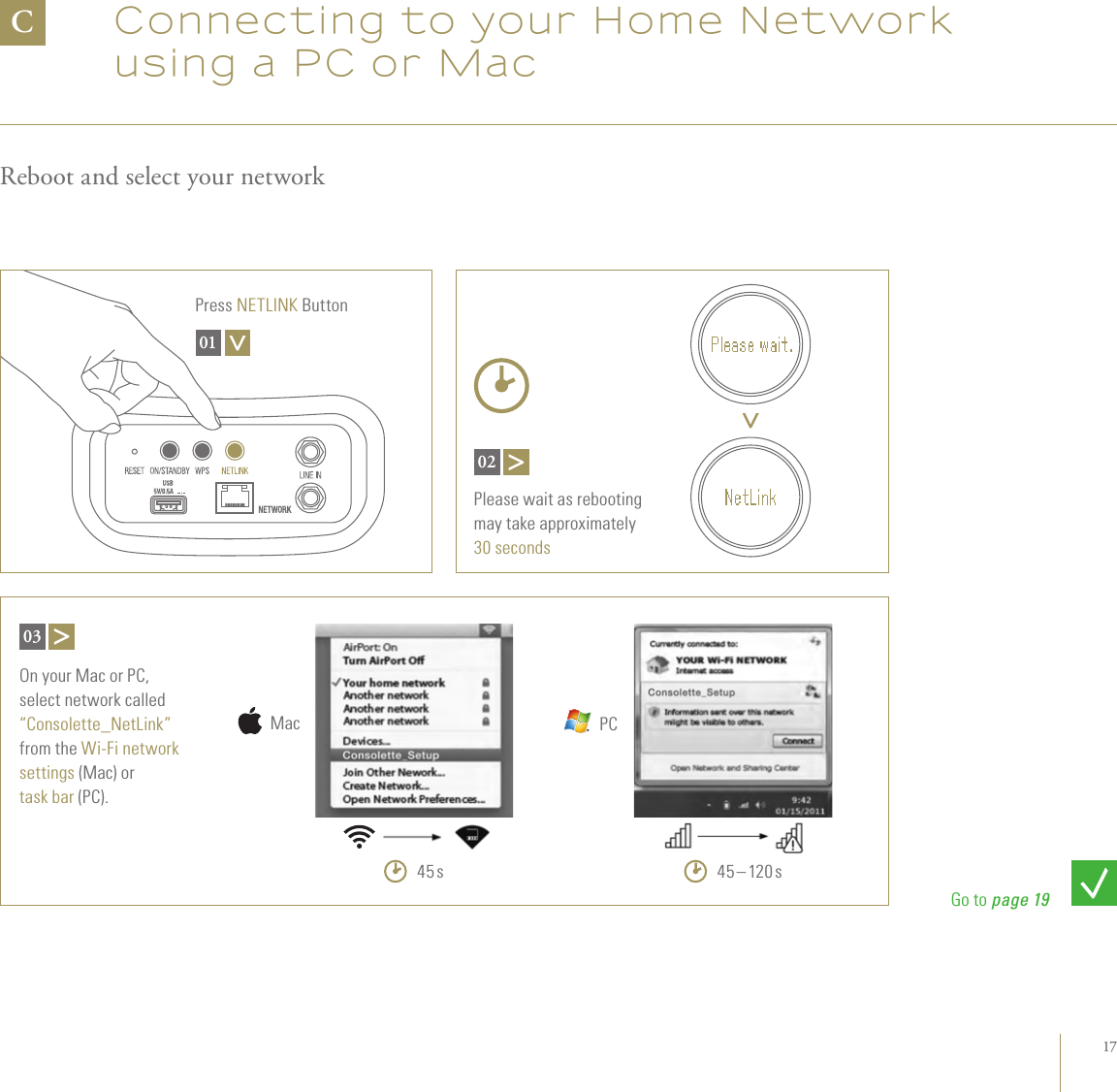 17Connecting to your Home Network using a PC or MacReboot and select your networkCPress NETLINK Button01Please wait as rebooting  may take approximately  30 seconds02On your Mac or PC,  select network called  “Consolette_NetLink” from the Wi-Fi network settings (Mac) or task bar (PC).0345 sMac45 – 120 sPCGo to page 19