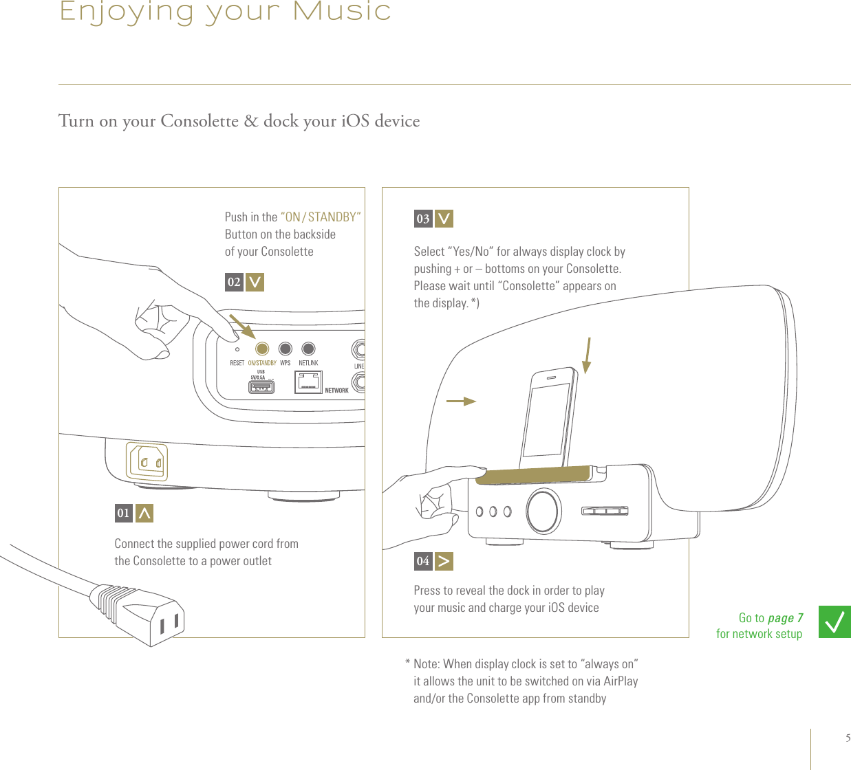 5Enjoying your MusicTurn on your Consolette &amp; dock your iOS deviceConnect the supplied power cord from  the Consolette to a power outlet01Press to reveal the dock in order to play  your music and charge your iOS device04Go to page 7 for network setupPush in the “ON / STANDBY” Button on the backside  of your Consolette02Select “Yes/No” for always display clock by pushing + or – bottoms on your Consolette. Please wait until “Consolette” appears on the display. *)*  Note: When display clock is set to “always on” it allows the unit to be switched on via AirPlay and/or the Consolette app from standby03