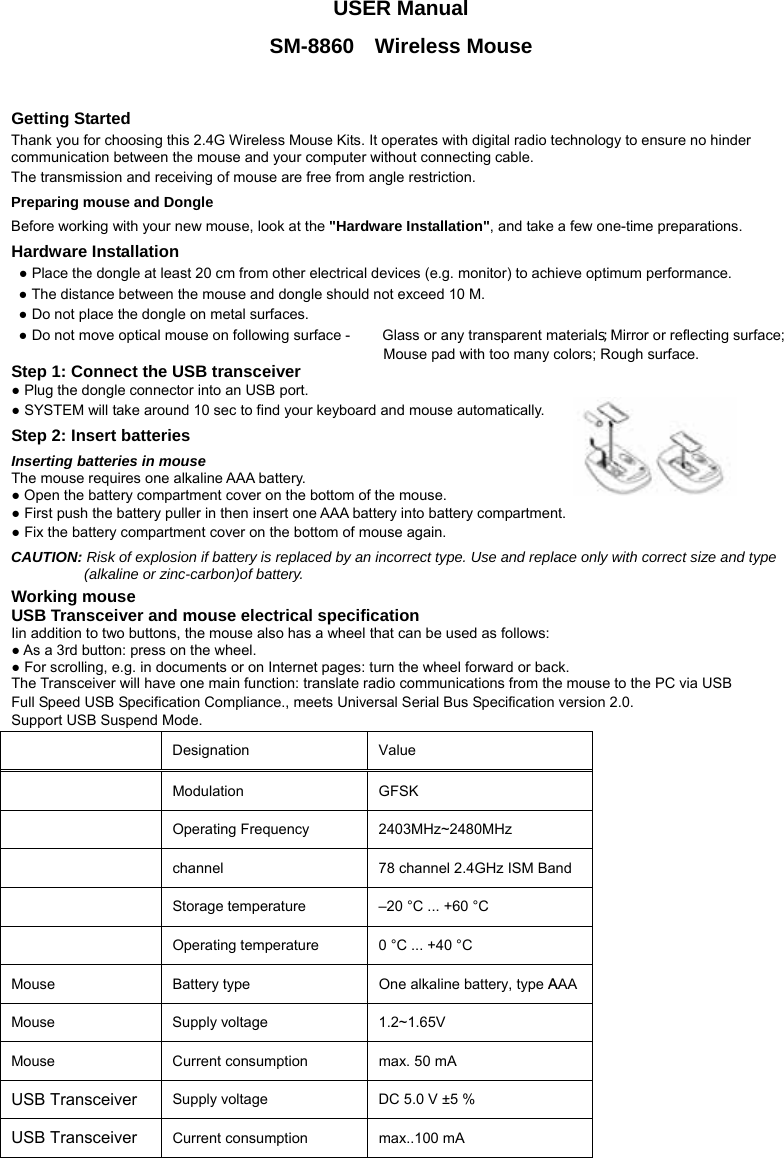 USER Manual SM-8860  Wireless Mouse   Getting Started Thank you for choosing this 2.4G Wireless Mouse Kits. It operates with digital radio technology to ensure no hinder communication between the mouse and your computer without connecting cable.     The transmission and receiving of mouse are free from angle restriction.   Preparing mouse and Dongle Before working with your new mouse, look at the &quot;Hardware Installation&quot;, and take a few one-time preparations. Hardware Installation ● Place the dongle at least 20 cm from other electrical devices (e.g. monitor) to achieve optimum performance. ● The distance between the mouse and dongle should not exceed 10 M. ● Do not place the dongle on metal surfaces. ● Do not move optical mouse on following surface -     Glass or any transparent materials; Mirror or reflecting surface; Mouse pad with too many colors; Rough surface. Step 1: Connect the USB transceiver ● Plug the dongle connector into an USB port. ● SYSTEM will take around 10 sec to find your keyboard and mouse automatically. Step 2: Insert batteries Inserting batteries in mouse The mouse requires one alkaline AAA battery.   ● Open the battery compartment cover on the bottom of the mouse.     ● First push the battery puller in then insert one AAA battery into battery compartment.   ● Fix the battery compartment cover on the bottom of mouse again. CAUTION: Risk of explosion if battery is replaced by an incorrect type. Use and replace only with correct size and type (alkaline or zinc-carbon)of battery. Working mouse USB Transceiver and mouse electrical specification Iin addition to two buttons, the mouse also has a wheel that can be used as follows: ● As a 3rd button: press on the wheel. ● For scrolling, e.g. in documents or on Internet pages: turn the wheel forward or back. The Transceiver will have one main function: translate radio communications from the mouse to the PC via USB Full Speed USB Specification Compliance., meets Universal Serial Bus Specification version 2.0. Support USB Suspend Mode.   Designation   Value   Modulation GFSK  Operating Frequency  2403MHz~2480MHz  channel  78 channel 2.4GHz ISM Band  Storage temperature    –20 °C ... +60 °C    Operating temperature    0 °C ... +40 °C   Mouse Battery type  One alkaline battery, type AAA  Mouse  Supply voltage   1.2~1.65V  Mouse  Current consumption    max. 50 mA   USB Transceiver Supply voltage    DC 5.0 V ±5 %   USB Transceiver Current consumption    max..100 mA   