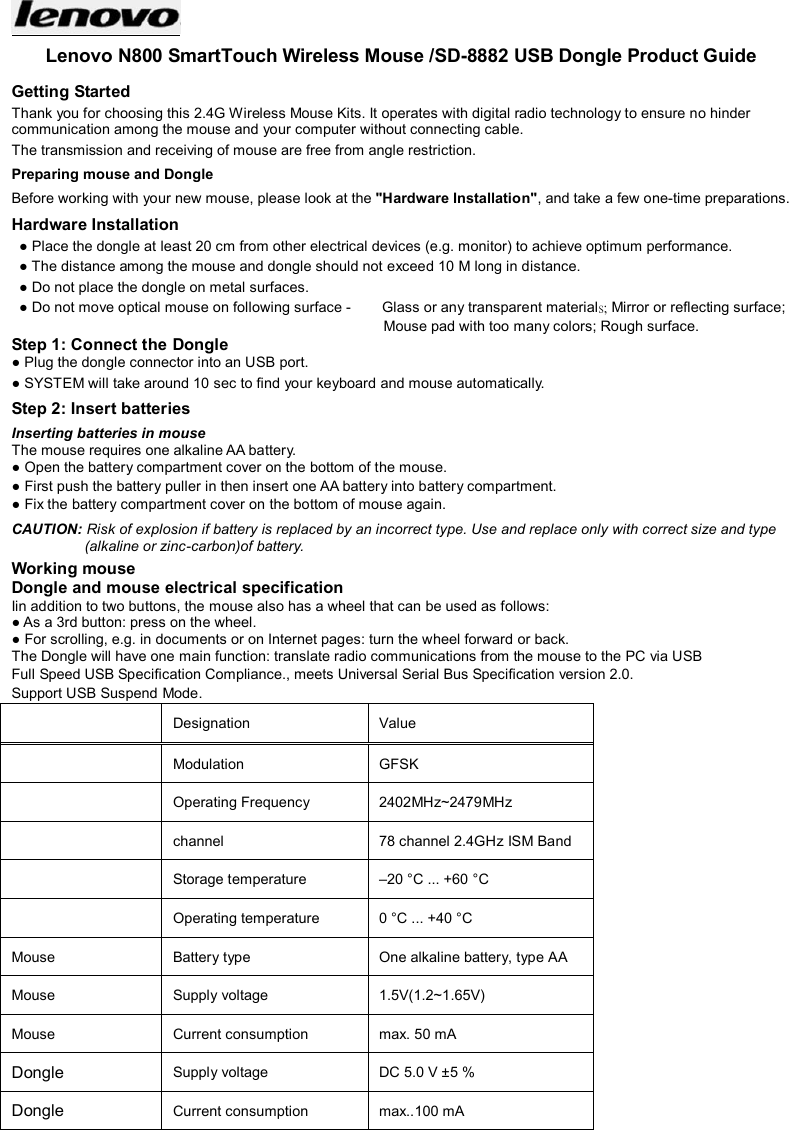  Lenovo N800 SmartTouch Wireless Mouse /SD-8882 USB Dongle Product Guide Getting Started Thank you for choosing this 2.4G Wireless Mouse Kits. It operates with digital radio technology to ensure no hinder communication among the mouse and your computer without connecting cable.     The transmission and receiving of mouse are free from angle restriction.   Preparing mouse and Dongle Before working with your new mouse, please look at the &quot;Hardware Installation&quot;, and take a few one-time preparations. Hardware Installation ● Place the dongle at least 20 cm from other electrical devices (e.g. monitor) to achieve optimum performance. ● The distance among the mouse and dongle should not exceed 10 M long in distance.   ● Do not place the dongle on metal surfaces. ● Do not move optical mouse on following surface -     Glass or any transparent materials; Mirror or reflecting surface; Mouse pad with too many colors; Rough surface. Step 1: Connect the Dongle ● Plug the dongle connector into an USB port. ● SYSTEM will take around 10 sec to find your keyboard and mouse automatically. Step 2: Insert batteries Inserting batteries in mouse The mouse requires one alkaline AA battery.   ● Open the battery compartment cover on the bottom of the mouse.     ● First push the battery puller in then insert one AA battery into battery compartment.   ● Fix the battery compartment cover on the bottom of mouse again. CAUTION: Risk of explosion if battery is replaced by an incorrect type. Use and replace only with correct size and type (alkaline or zinc-carbon)of battery. Working mouse Dongle and mouse electrical specification Iin addition to two buttons, the mouse also has a wheel that can be used as follows: ● As a 3rd button: press on the wheel. ● For scrolling, e.g. in documents or on Internet pages: turn the wheel forward or back. The Dongle will have one main function: translate radio communications from the mouse to the PC via USB Full Speed USB Specification Compliance., meets Universal Serial Bus Specification version 2.0. Support USB Suspend Mode.   Designation    Value     Modulation  GFSK  Operating Frequency  2402MHz~2479MHz  channel  78 channel 2.4GHz ISM Band  Storage temperature    –20 °C ... +60 °C    Operating temperature    0 °C ... +40 °C   Mouse  Battery type    One alkaline battery, type AA   Mouse  Supply voltage    1.5V(1.2~1.65V)   Mouse  Current consumption    max. 50 mA   Dongle Supply voltage    DC 5.0 V ±5 %   Dongle Current consumption    max..100 mA     