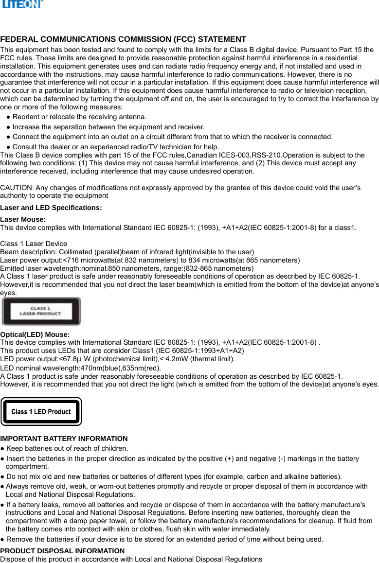    FEDERAL COMMUNICATIONS COMMISSION (FCC) STATEMENT This equipment has been tested and found to comply with the limits for a Class B digital device, Pursuant to Part 15 the FCC rules. These limits are designed to provide reasonable protection against harmful interference in a residential installation. This equipment generates uses and can radiate radio frequency energy and, if not installed and used in accordance with the instructions, may cause harmful interference to radio communications. However, there is no guarantee that interference will not occur in a particular installation. If this equipment does cause harmful interference will not occur in a particular installation. If this equipment does cause harmful interference to radio or television reception, which can be determined by turning the equipment off and on, the user is encouraged to try to correct the interference by one or more of the following measures: ● Reorient or relocate the receiving antenna. ● Increase the separation between the equipment and receiver. ● Connect the equipment into an outlet on a circuit different from that to which the receiver is connected. ● Consult the dealer or an experienced radio/TV technician for help. This Class B device complies with part 15 of the FCC rules,Canadian ICES-003,RSS-210.Operation is subject to the following two conditions: (1) This device may not cause harmful interference, and (2) This device must accept any interference received, including interference that may cause undesired operation.  CAUTION: Any changes of modifications not expressly approved by the grantee of this device could void the user’s authority to operate the equipment Laser and LED Specifications: Laser Mouse: This device complies with International Standard IEC 60825-1: (1993), +A1+A2(IEC 60825-1:2001-8) for a class1.  Class 1 Laser Device Beam description: Collimated (parallel)beam of infrared light(invisible to the user) Laser power output:&lt;716 microwatts(at 832 nanometers) to 834 microwatts(at 865 nanometers) Emitted laser wavelength:nominal:850 nanometers, range:(832-865 nanometers) A Class 1 laser product is safe under reasonably foreseeable conditions of operation as described by IEC 60825-1. However,it is recommended that you not direct the laser beam(which is emitted from the bottom of the device)at anyone’s eyes.  Optical(LED) Mouse: This device complies with International Standard IEC 60825-1: (1993), +A1+A2(IEC 60825-1:2001-8) . This product uses LEDs that are consider Class1 (IEC 60825-1:1993+A1+A2) LED power output:&lt;67.8μW (photochemical limit),&lt; 4.2mW (thermal limit). LED nominal wavelength:470nm(blue),635nm(red).   A Class 1 product is safe under reasonably foreseeable conditions of operation as described by IEC 60825-1. However, it is recommended that you not direct the light (which is emitted from the bottom of the device)at anyone’s eyes.    IMPORTANT BATTERY INFORMATION ● Keep batteries out of reach of children. ● Insert the batteries in the proper direction as indicated by the positive (+) and negative (-) markings in the battery compartment. ● Do not mix old and new batteries or batteries of different types (for example, carbon and alkaline batteries). ● Always remove old, weak, or worn-out batteries promptly and recycle or proper disposal of them in accordance with Local and National Disposal Regulations. ● If a battery leaks, remove all batteries and recycle or dispose of them in accordance with the battery manufacture&apos;s instructions and Local and National Disposal Regulations. Before inserting new batteries, thoroughly clean the compartment with a damp paper towel, or follow the battery manufacture&apos;s recommendations for cleanup. If fluid from the battery comes into contact with skin or clothes, flush skin with water immediately. ● Remove the batteries if your device is to be stored for an extended period of time without being used. PRODUCT DISPOSAL INFORMATION Dispose of this product in accordance with Local and National Disposal Regulations 