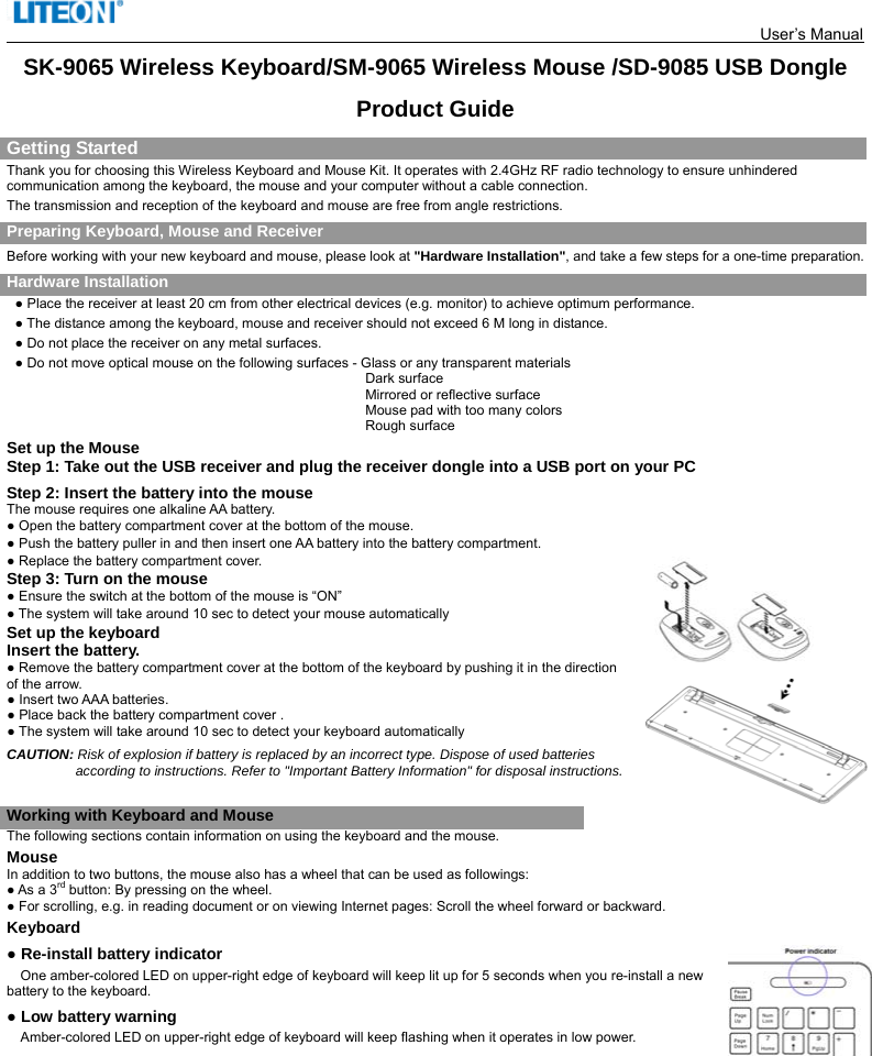  User’s Manual    SK-9065 Wireless Keyboard/SM-9065 Wireless Mouse /SD-9085 USB Dongle Product Guide Getting Started Thank you for choosing this Wireless Keyboard and Mouse Kit. It operates with 2.4GHz RF radio technology to ensure unhindered communication among the keyboard, the mouse and your computer without a cable connection.     The transmission and reception of the keyboard and mouse are free from angle restrictions. Preparing Keyboard, Mouse and Receiver Before working with your new keyboard and mouse, please look at &quot;Hardware Installation&quot;, and take a few steps for a one-time preparation. Hardware Installation ● Place the receiver at least 20 cm from other electrical devices (e.g. monitor) to achieve optimum performance. ● The distance among the keyboard, mouse and receiver should not exceed 6 M long in distance. ● Do not place the receiver on any metal surfaces. ● Do not move optical mouse on the following surfaces - Glass or any transparent materials Dark surface   Mirrored or reflective surface Mouse pad with too many colors Rough surface Set up the Mouse Step 1: Take out the USB receiver and plug the receiver dongle into a USB port on your PC   Step 2: Insert the battery into the mouse The mouse requires one alkaline AA battery.   ● Open the battery compartment cover at the bottom of the mouse.     ● Push the battery puller in and then insert one AA battery into the battery compartment.   ● Replace the battery compartment cover. Step 3: Turn on the mouse ● Ensure the switch at the bottom of the mouse is “ON” ● The system will take around 10 sec to detect your mouse automatically   Set up the keyboard Insert the battery. ● Remove the battery compartment cover at the bottom of the keyboard by pushing it in the direction of the arrow.                                                         ● Insert two AAA batteries. ● Place back the battery compartment cover . ● The system will take around 10 sec to detect your keyboard automatically CAUTION: Risk of explosion if battery is replaced by an incorrect type. Dispose of used batteries according to instructions. Refer to &quot;Important Battery Information&quot; for disposal instructions.    Working with Keyboard and Mouse The following sections contain information on using the keyboard and the mouse. Mouse In addition to two buttons, the mouse also has a wheel that can be used as followings: ● As a 3rd button: By pressing on the wheel. ● For scrolling, e.g. in reading document or on viewing Internet pages: Scroll the wheel forward or backward. Keyboard ● Re-install battery indicator   One amber-colored LED on upper-right edge of keyboard will keep lit up for 5 seconds when you re-install a new battery to the keyboard. ● Low battery warning   Amber-colored LED on upper-right edge of keyboard will keep flashing when it operates in low power.            