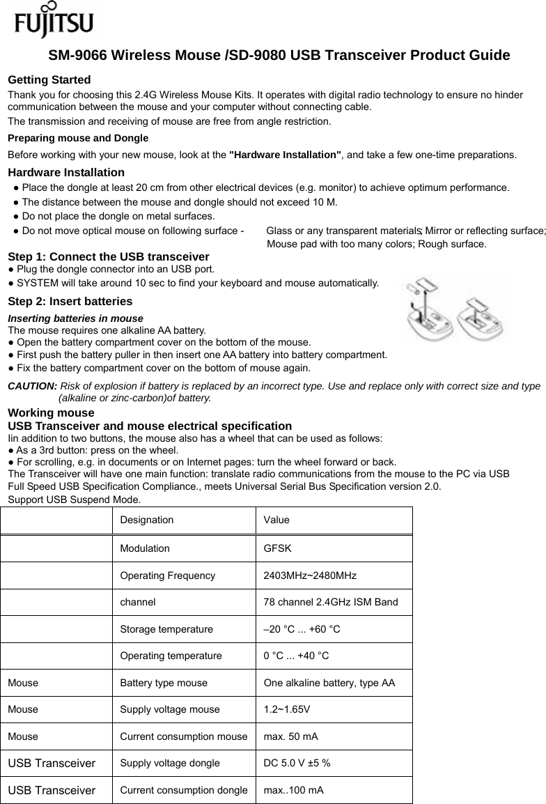  SM-9066 Wireless Mouse /SD-9080 USB Transceiver Product Guide Getting Started Thank you for choosing this 2.4G Wireless Mouse Kits. It operates with digital radio technology to ensure no hinder communication between the mouse and your computer without connecting cable.     The transmission and receiving of mouse are free from angle restriction.   Preparing mouse and Dongle Before working with your new mouse, look at the &quot;Hardware Installation&quot;, and take a few one-time preparations. Hardware Installation ● Place the dongle at least 20 cm from other electrical devices (e.g. monitor) to achieve optimum performance. ● The distance between the mouse and dongle should not exceed 10 M. ● Do not place the dongle on metal surfaces. ● Do not move optical mouse on following surface -     Glass or any transparent materials; Mirror or reflecting surface; Mouse pad with too many colors; Rough surface. Step 1: Connect the USB transceiver ● Plug the dongle connector into an USB port. ● SYSTEM will take around 10 sec to find your keyboard and mouse automatically. Step 2: Insert batteries Inserting batteries in mouse The mouse requires one alkaline AA battery.   ● Open the battery compartment cover on the bottom of the mouse.     ● First push the battery puller in then insert one AA battery into battery compartment.   ● Fix the battery compartment cover on the bottom of mouse again. CAUTION: Risk of explosion if battery is replaced by an incorrect type. Use and replace only with correct size and type (alkaline or zinc-carbon)of battery. Working mouse USB Transceiver and mouse electrical specification Iin addition to two buttons, the mouse also has a wheel that can be used as follows: ● As a 3rd button: press on the wheel. ● For scrolling, e.g. in documents or on Internet pages: turn the wheel forward or back. The Transceiver will have one main function: translate radio communications from the mouse to the PC via USB Full Speed USB Specification Compliance., meets Universal Serial Bus Specification version 2.0. Support USB Suspend Mode.   Designation   Value   Modulation GFSK  Operating Frequency  2403MHz~2480MHz  channel  78 channel 2.4GHz ISM Band  Storage temperature    –20 °C ... +60 °C    Operating temperature    0 °C ... +40 °C   Mouse  Battery type mouse    One alkaline battery, type AA   Mouse  Supply voltage mouse    1.2~1.65V   Mouse  Current consumption mouse  max. 50 mA   USB Transceiver Supply voltage dongle  DC 5.0 V ±5 %   USB Transceiver Current consumption dongle  max..100 mA    