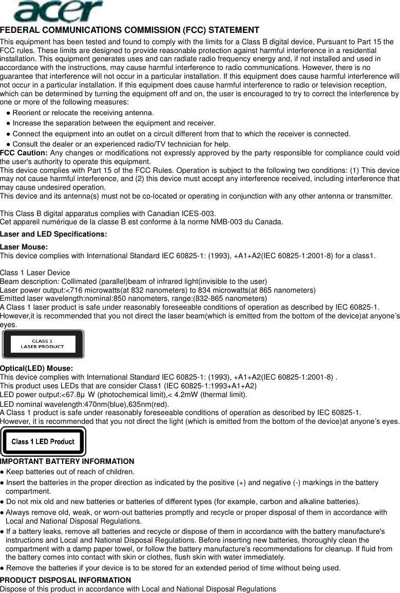  FEDERAL COMMUNICATIONS COMMISSION (FCC) STATEMENT This equipment has been tested and found to comply with the limits for a Class B digital device, Pursuant to Part 15 the FCC rules. These limits are designed to provide reasonable protection against harmful interference in a residential installation. This equipment generates uses and can radiate radio frequency energy and, if not installed and used in accordance with the instructions, may cause harmful interference to radio communications. However, there is no guarantee that interference will not occur in a particular installation. If this equipment does cause harmful interference will not occur in a particular installation. If this equipment does cause harmful interference to radio or television reception, which can be determined by turning the equipment off and on, the user is encouraged to try to correct the interference by one or more of the following measures: ● Reorient or relocate the receiving antenna. ● Increase the separation between the equipment and receiver. ● Connect the equipment into an outlet on a circuit different from that to which the receiver is connected. ● Consult the dealer or an experienced radio/TV technician for help. FCC Caution: Any changes or modifications not expressly approved by the party responsible for compliance could void the user&apos;s authority to operate this equipment. This device complies with Part 15 of the FCC Rules. Operation is subject to the following two conditions: (1) This device may not cause harmful interference, and (2) this device must accept any interference received, including interference that may cause undesired operation. This device and its antenna(s) must not be co-located or operating in conjunction with any other antenna or transmitter.  This Class B digital apparatus complies with Canadian ICES-003. Cet appareil numérique de la classe B est conforme à la norme NMB-003 du Canada. Laser and LED Specifications: Laser Mouse: This device complies with International Standard IEC 60825-1: (1993), +A1+A2(IEC 60825-1:2001-8) for a class1.  Class 1 Laser Device Beam description: Collimated (parallel)beam of infrared light(invisible to the user) Laser power output:&lt;716 microwatts(at 832 nanometers) to 834 microwatts(at 865 nanometers) Emitted laser wavelength:nominal:850 nanometers, range:(832-865 nanometers) A Class 1 laser product is safe under reasonably foreseeable conditions of operation as described by IEC 60825-1. However,it is recommended that you not direct the laser beam(which is emitted from the bottom of the device)at anyone’s eyes.  Optical(LED) Mouse: This device complies with International Standard IEC 60825-1: (1993), +A1+A2(IEC 60825-1:2001-8) . This product uses LEDs that are consider Class1 (IEC 60825-1:1993+A1+A2) LED power output:&lt;67.8μW (photochemical limit),&lt; 4.2mW (thermal limit). LED nominal wavelength:470nm(blue),635nm(red).   A Class 1 product is safe under reasonably foreseeable conditions of operation as described by IEC 60825-1. However, it is recommended that you not direct the light (which is emitted from the bottom of the device)at anyone’s eyes.  IMPORTANT BATTERY INFORMATION ● Keep batteries out of reach of children. ● Insert the batteries in the proper direction as indicated by the positive (+) and negative (-) markings in the battery compartment. ● Do not mix old and new batteries or batteries of different types (for example, carbon and alkaline batteries). ● Always remove old, weak, or worn-out batteries promptly and recycle or proper disposal of them in accordance with Local and National Disposal Regulations. ● If a battery leaks, remove all batteries and recycle or dispose of them in accordance with the battery manufacture&apos;s instructions and Local and National Disposal Regulations. Before inserting new batteries, thoroughly clean the compartment with a damp paper towel, or follow the battery manufacture&apos;s recommendations for cleanup. If fluid from the battery comes into contact with skin or clothes, flush skin with water immediately. ● Remove the batteries if your device is to be stored for an extended period of time without being used. PRODUCT DISPOSAL INFORMATION Dispose of this product in accordance with Local and National Disposal Regulations 
