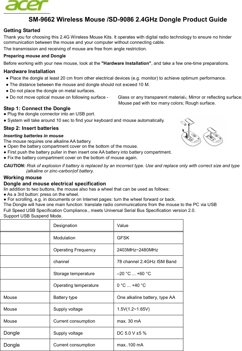  SM-9662 Wireless Mouse /SD-9082 USB Dongle Product Guide Getting Started Thank you for choosing this 2.4G Wireless Mouse Kits. It operates with digital radio technology to ensure no hinder communication between the mouse and your computer without connecting cable.     The transmission and receiving of mouse are free from angle restriction.   Preparing mouse and Dongle Before working with your new mouse, look at the &quot;Hardware Installation&quot;, and take a few one-time preparations. Hardware Installation ● Place the dongle at least 20 cm from other electrical devices (e.g. monitor) to achieve optimum performance. ● The distance between the mouse and dongle should not exceed 10 M. ● Do not place the dongle on metal surfaces. ● Do not move optical mouse on following surface -     Glass or any transparent materials; Mirror or reflecting surface; Mouse pad with too many colors; Rough surface. Step 1: Connect the Dongle ● Plug the dongle connector into an USB port. ● System will take around 10 sec to find your keyboard and mouse automatically. Step 2: Insert batteries Inserting batteries in mouse The mouse requires one alkaline AA battery.   ● Open the battery compartment cover on the bottom of the mouse.     ● First push the battery puller in then insert one AA battery into battery compartment.   ● Fix the battery compartment cover on the bottom of mouse again. CAUTION: Risk of explosion if battery is replaced by an incorrect type. Use and replace only with correct size and type (alkaline or zinc-carbon)of battery. Working mouse Dongle and mouse electrical specification Iin addition to two buttons, the mouse also has a wheel that can be used as follows: ● As a 3rd button: press on the wheel. ● For scrolling, e.g. in documents or on Internet pages: turn the wheel forward or back. The Dongle will have one main function: translate radio communications from the mouse to the PC via USB Full Speed USB Specification Compliance., meets Universal Serial Bus Specification version 2.0. Support USB Suspend Mode.   Designation    Value     Modulation  GFSK  Operating Frequency  2403MHz~2480MHz  channel  78 channel 2.4GHz ISM Band  Storage temperature    –20 °C ... +60 °C    Operating temperature    0 °C ... +40 °C   Mouse  Battery type    One alkaline battery, type AA   Mouse  Supply voltage    1.5V(1.2~1.65V)   Mouse  Current consumption    max. 30 mA   Dongle Supply voltage    DC 5.0 V ±5 %   Dongle Current consumption    max..100 mA    6 2.4GHz Dongle Product Guide