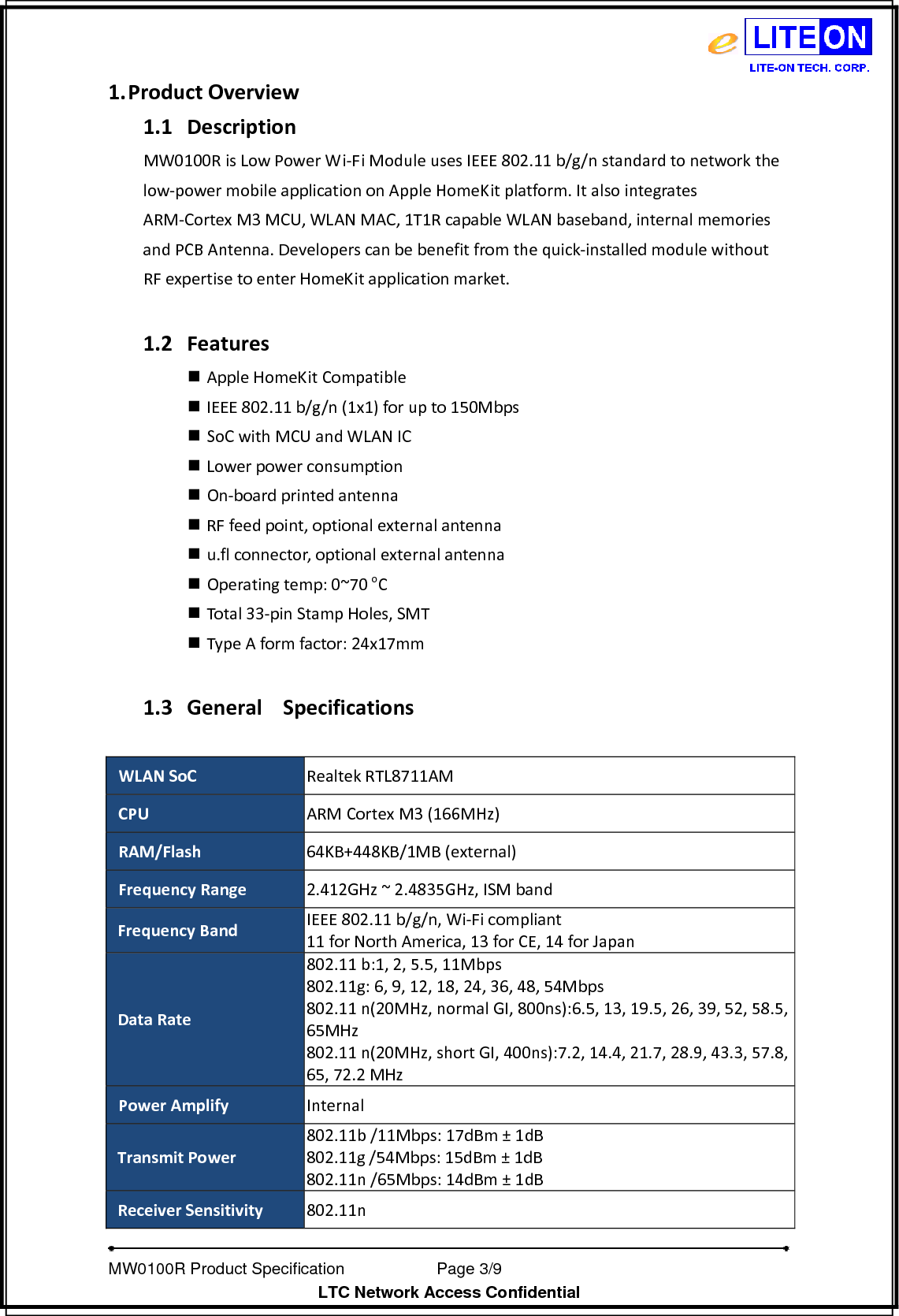   MW0100R Product Specification           Page 3/9                  LTC Network Access Confidential 1. ProductOverview1.1 DescriptionMW0100RisLowPowerWi‐FiModuleusesIEEE802.11b/g/nstandardtonetworkthelow‐powermobileapplicationonAppleHomeKitplatform.ItalsointegratesARM‐CortexM3MCU,WLANMAC,1T1RcapableWLANbaseband,internalmemoriesandPCBAntenna.Developerscanbebenefitfromthequick‐installedmodulewithoutRFexpertisetoenterHomeKitapplicationmarket.1.2 Features AppleHomeKitCompatible IEEE802.11b/g/n(1x1)forupto150Mbps SoCwithMCUandWLANIC Lowerpowerconsumption On‐boardprintedantenna RFfeedpoint,optionalexternalantenna u.flconnector,optionalexternalantenna Operatingtemp:0~70oC Total33‐pinStampHoles,SMT TypeAformfactor:24x17mm1.3 GeneralSpecificationsWLANSoCRealtekRTL8711AMCPUARMCortexM3(166MHz)RAM/Flash64KB+448KB/1MB(external)FrequencyRange2.412GHz~2.4835GHz,ISMbandFrequencyBandIEEE802.11b/g/n,Wi‐Ficompliant11forNorthAmerica,13forCE,14forJapanDataRate802.11b:1,2,5.5,11Mbps802.11g:6,9,12,18,24,36,48,54Mbps802.11n(20MHz,normalGI,800ns):6.5,13,19.5,26,39,52,58.5,65MHz802.11n(20MHz,shortGI,400ns):7.2,14.4,21.7,28.9,43.3,57.8,65,72.2MHzPowerAmplifyInternalTransmitPower802.11b/11Mbps:17dBm±1dB802.11g/54Mbps:15dBm±1dB802.11n/65Mbps:14dBm±1dBReceiverSensitivity802.11n