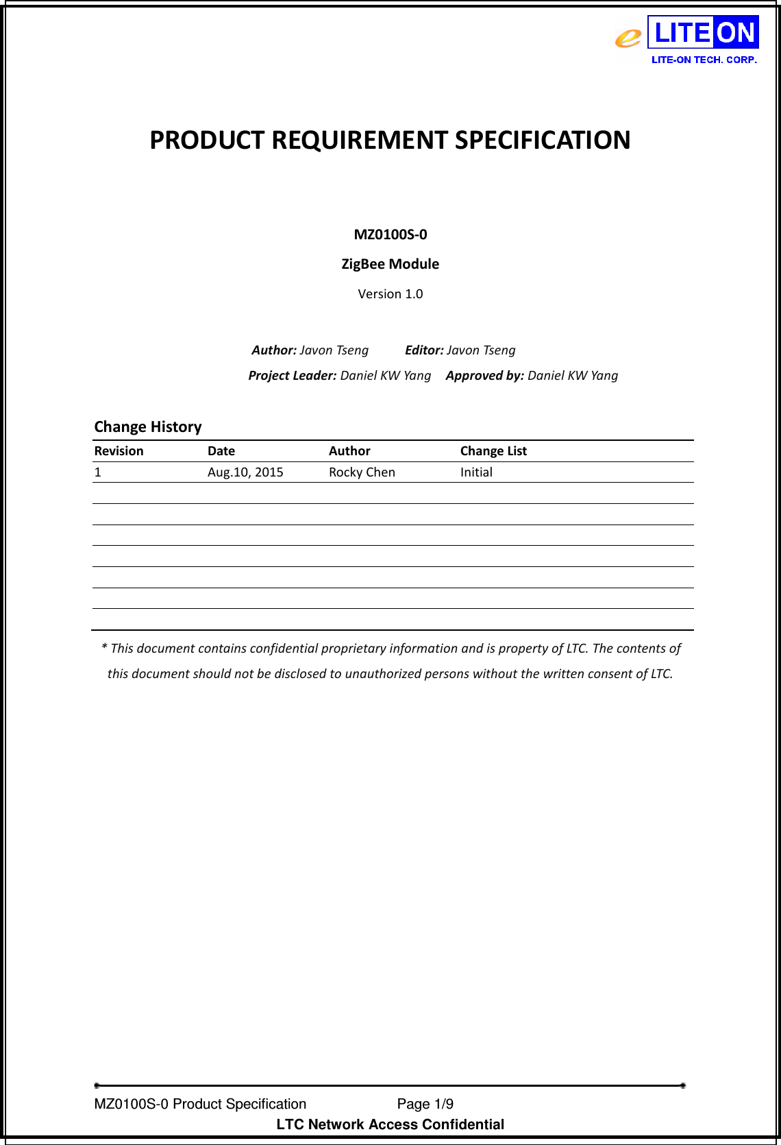   MZ0100S-0 Product Specification                Page 1/9                           LTC Network Access Confidential  PRODUCT REQUIREMENT SPECIFICATION  MZ0100S-0 ZigBee Module Version 1.0  Author: Javon Tseng          Editor: Javon Tseng Project Leader: Daniel KW Yang    Approved by: Daniel KW Yang  Change History Revision  Date  Author  Change List 1  Aug.10, 2015  Rocky Chen  Initial                                                  * This document contains confidential proprietary information and is property of LTC. The contents of this document should not be disclosed to unauthorized persons without the written consent of LTC.   