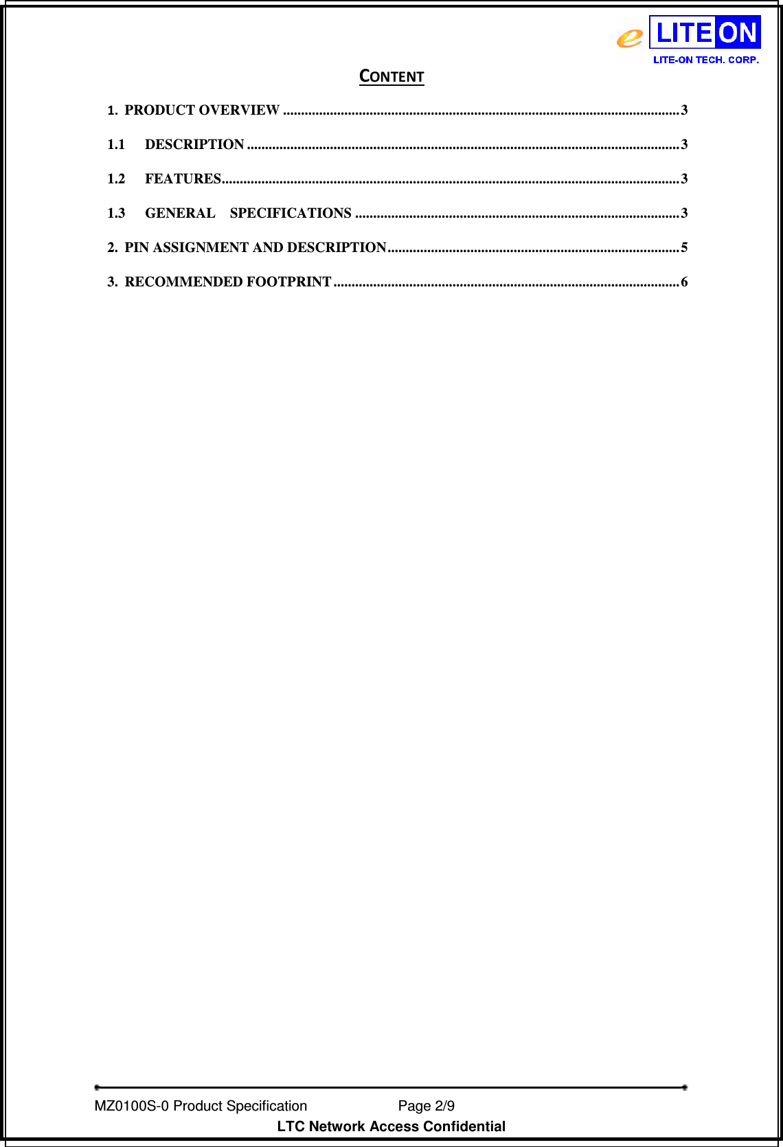   MZ0100S-0 Product Specification                Page 2/9                           LTC Network Access Confidential CONTENT 1. PRODUCT OVERVIEW ..............................................................................................................3 1.1 DESCRIPTION ........................................................................................................................3 1.2 FEATURES............................................................................................................................... 3 1.3 GENERAL    SPECIFICATIONS ..........................................................................................3 2. PIN ASSIGNMENT AND DESCRIPTION.................................................................................5 3. RECOMMENDED FOOTPRINT ................................................................................................ 6  