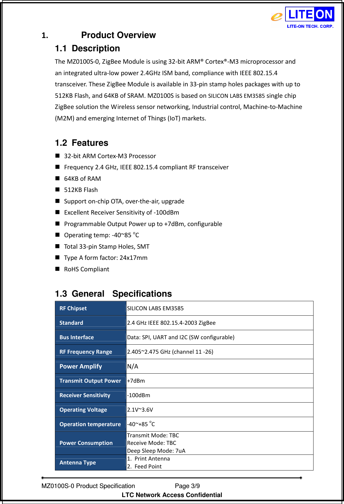   MZ0100S-0 Product Specification                Page 3/9                           LTC Network Access Confidential 1.  Product Overview 1.1  Description   The MZ0100S-0, ZigBee Module is using 32-bit ARM® Cortex®-M3 microprocessor and an integrated ultra-low power 2.4GHz ISM band, compliance with IEEE 802.15.4 transceiver. These ZigBee Module is available in 33-pin stamp holes packages with up to 512KB Flash, and 64KB of SRAM. MZ0100S is based on SILICON LABS EM3585 single chip ZigBee solution the Wireless sensor networking, Industrial control, Machine-to-Machine (M2M) and emerging Internet of Things (IoT) markets.  1.2  Features  32-bit ARM Cortex-M3 Processor  Frequency 2.4 GHz, IEEE 802.15.4 compliant RF transceiver  64KB of RAM  512KB Flash  Support on-chip OTA, over-the-air, upgrade  Excellent Receiver Sensitivity of -100dBm  Programmable Output Power up to +7dBm, configurable  Operating temp: -40~85 oC  Total 33-pin Stamp Holes, SMT  Type A form factor: 24x17mm  RoHS Compliant  1.3  General  Specifications   RF Chipset  SILICON LABS EM3585 Standard 2.4 GHz IEEE 802.15.4-2003 ZigBee Bus Interface  Data: SPI, UART and I2C (SW configurable) RF Frequency Range  2.405~2.475 GHz (channel 11 -26) Power Amplify  N/A Transmit Output Power +7dBm Receiver Sensitivity  -100dBm Operating Voltage  2.1V~3.6V Operation temperature -40~+85 oC Power Consumption Transmit Mode: TBC Receive Mode: TBC Deep Sleep Mode: 7uA Antenna Type  1. Print Antenna 2. Feed Point 