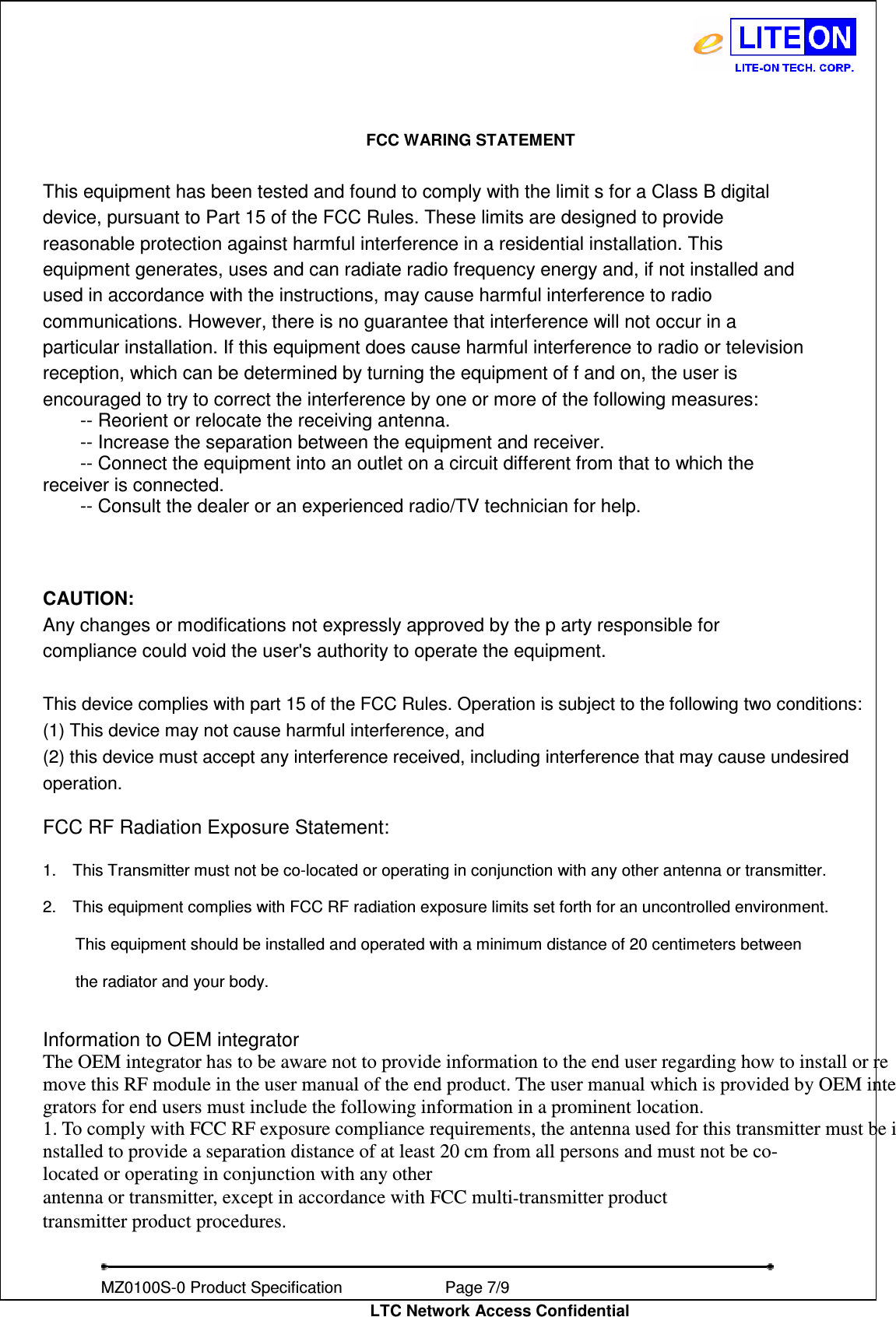   MZ0100S-0 Product Specification                Page 7/9                           LTC Network Access Confidential FCC WARING STATEMENT  This equipment has been tested and found to comply with the limit s for a Class B digital device, pursuant to Part 15 of the FCC Rules. These limits are designed to provide reasonable protection against harmful interference in a residential installation. This equipment generates, uses and can radiate radio frequency energy and, if not installed and used in accordance with the instructions, may cause harmful interference to radio communications. However, there is no guarantee that interference will not occur in a particular installation. If this equipment does cause harmful interference to radio or television reception, which can be determined by turning the equipment of f and on, the user is encouraged to try to correct the interference by one or more of the following measures:           -- Reorient or relocate the receiving antenna.           -- Increase the separation between the equipment and receiver.           -- Connect the equipment into an outlet on a circuit different from that to which the   receiver is connected.           -- Consult the dealer or an experienced radio/TV technician for help.        CAUTION:   Any changes or modifications not expressly approved by the p arty responsible for compliance could void the user&apos;s authority to operate the equipment.   This device complies with part 15 of the FCC Rules. Operation is subject to the following two conditions: (1) This device may not cause harmful interference, and   (2) this device must accept any interference received, including interference that may cause undesired   operation.    FCC RF Radiation Exposure Statement:  1.    This Transmitter must not be co-located or operating in conjunction with any other antenna or transmitter.  2.    This equipment complies with FCC RF radiation exposure limits set forth for an uncontrolled environment.          This equipment should be installed and operated with a minimum distance of 20 centimeters between          the radiator and your body.   Information to OEM integrator The OEM integrator has to be aware not to provide information to the end user regarding how to install or remove this RF module in the user manual of the end product. The user manual which is provided by OEM integrators for end users must include the following information in a prominent location.  1. To comply with FCC RF exposure compliance requirements, the antenna used for this transmitter must be installed to provide a separation distance of at least 20 cm from all persons and must not be co- located or operating in conjunction with any other antenna or transmitter, except in accordance with FCC multi‐transmitter product transmitter product procedures. 