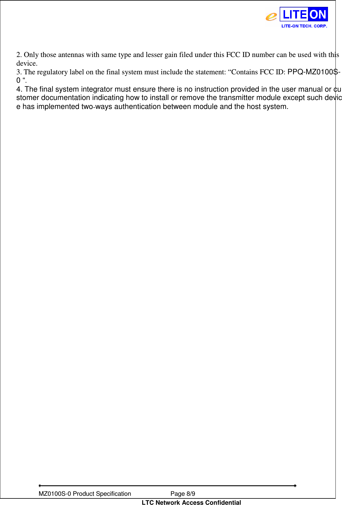   MZ0100S-0 Product Specification                Page 8/9                           LTC Network Access Confidential 2. Only those antennas with same type and lesser gain filed under this FCC ID number can be used with this device. 3. The regulatory label on the final system must include the statement: “Contains FCC ID: PPQ-MZ0100S-0 “. 4. The final system integrator must ensure there is no instruction provided in the user manual or customer documentation indicating how to install or remove the transmitter module except such device has implemented two‐ways authentication between module and the host system.