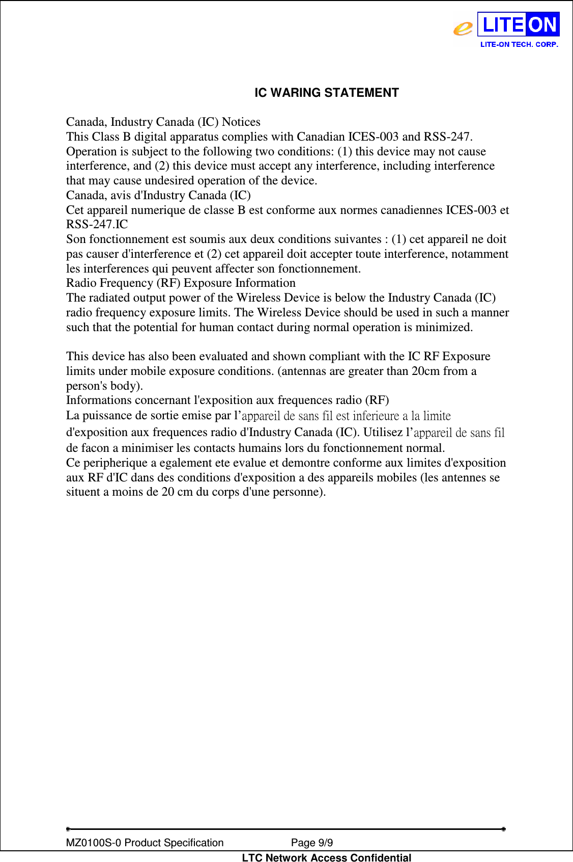   MZ0100S-0 Product Specification                Page 9/9                           LTC Network Access Confidential IC WARING STATEMENT  Canada, Industry Canada (IC) Notices This Class B digital apparatus complies with Canadian ICES-003 and RSS-247. Operation is subject to the following two conditions: (1) this device may not cause interference, and (2) this device must accept any interference, including interference that may cause undesired operation of the device. Canada, avis d&apos;Industry Canada (IC) Cet appareil numerique de classe B est conforme aux normes canadiennes ICES-003 et RSS-247.IC Son fonctionnement est soumis aux deux conditions suivantes : (1) cet appareil ne doit pas causer d&apos;interference et (2) cet appareil doit accepter toute interference, notamment les interferences qui peuvent affecter son fonctionnement. Radio Frequency (RF) Exposure Information The radiated output power of the Wireless Device is below the Industry Canada (IC) radio frequency exposure limits. The Wireless Device should be used in such a manner such that the potential for human contact during normal operation is minimized.  This device has also been evaluated and shown compliant with the IC RF Exposure limits under mobile exposure conditions. (antennas are greater than 20cm from a person&apos;s body). Informations concernant l&apos;exposition aux frequences radio (RF) La puissance de sortie emise par l’appareil de sans fil est inferieure a la limite d&apos;exposition aux frequences radio d&apos;Industry Canada (IC). Utilisez l’appareil de sans fil de facon a minimiser les contacts humains lors du fonctionnement normal. Ce peripherique a egalement ete evalue et demontre conforme aux limites d&apos;exposition aux RF d&apos;IC dans des conditions d&apos;exposition a des appareils mobiles (les antennes se situent a moins de 20 cm du corps d&apos;une personne).   