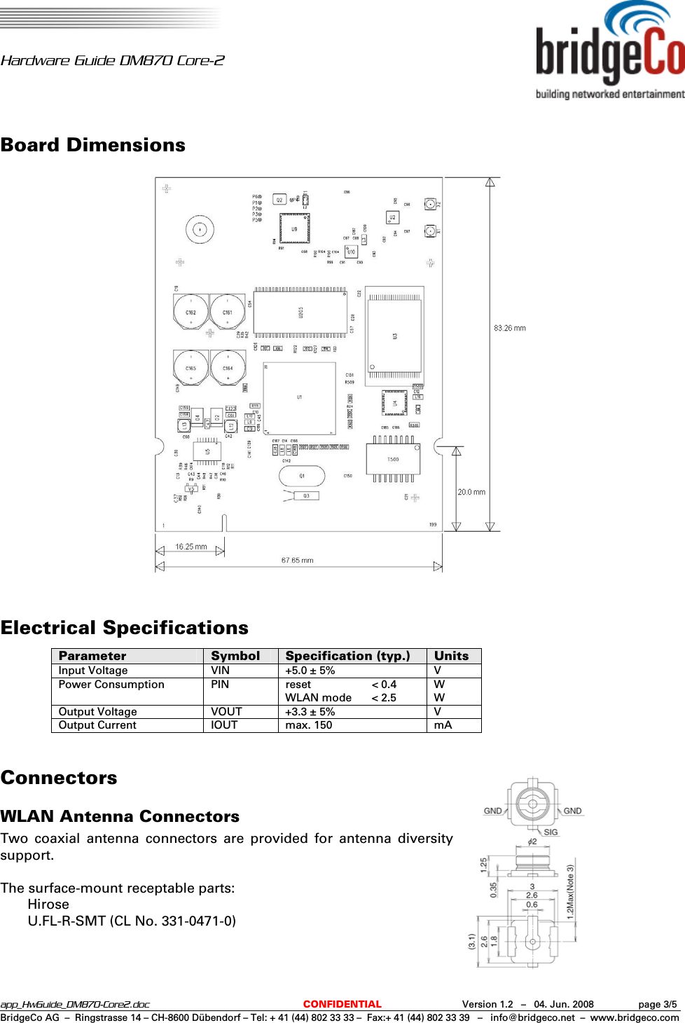   Hardware Guide DM870 Core-2  app_HwGuide_DM870-Core2.doc  CONFIDENTIAL  Version 1.2   –   04. Jun. 2008  page 3/5BridgeCo AG  –  Ringstrasse 14 – CH-8600 Dübendorf – Tel: + 41 (44) 802 33 33 –  Fax:+ 41 (44) 802 33 39   –   info@bridgeco.net  –  www.bridgeco.com Board Dimensions   Electrical Specifications Parameter  Symbol  Specification (typ.)  Units Input Voltage  VIN  +5.0 ± 5%  V Power Consumption  PIN  reset  &lt; 0.4 WLAN mode  &lt; 2.5 W W Output Voltage  VOUT  +3.3 ± 5%  V Output Current  IOUT  max. 150  mA  Connectors WLAN Antenna Connectors Two coaxial antenna connectors are provided for antenna diversity support.  The surface-mount receptable parts:  Hirose   U.FL-R-SMT (CL No. 331-0471-0) 