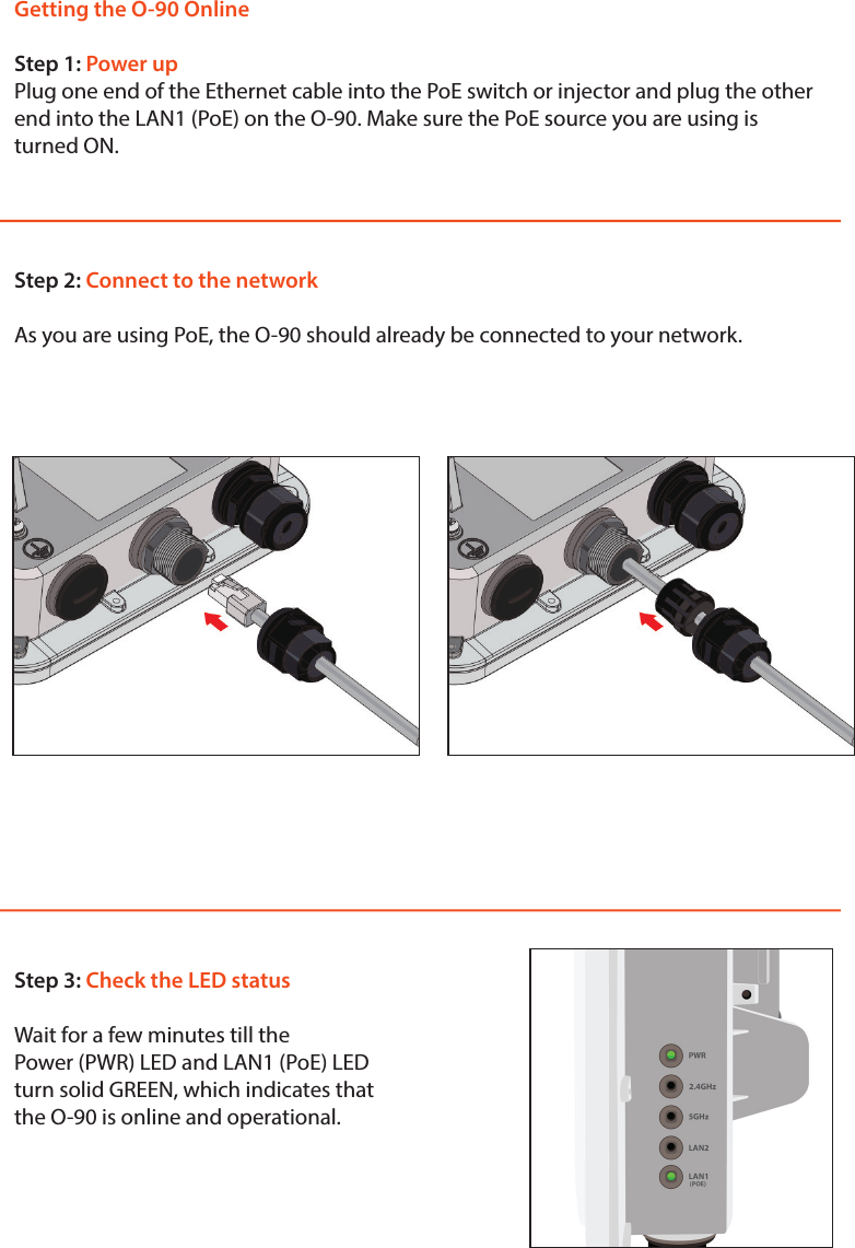 Getting the O-90 OnlineStep 1: Power upPlug one end of the Ethernet cable into the PoE switch or injector and plug the other end into the LAN1 (PoE) on the O-90. Make sure the PoE source you are using is turned ON.Step 2: Connect to the networkAs you are using PoE, the O-90 should already be connected to your network. Step 3: Check the LED statusWait for a few minutes till thePower (PWR) LED and LAN1 (PoE) LED turn solid GREEN, which indicates that the O-90 is online and operational.