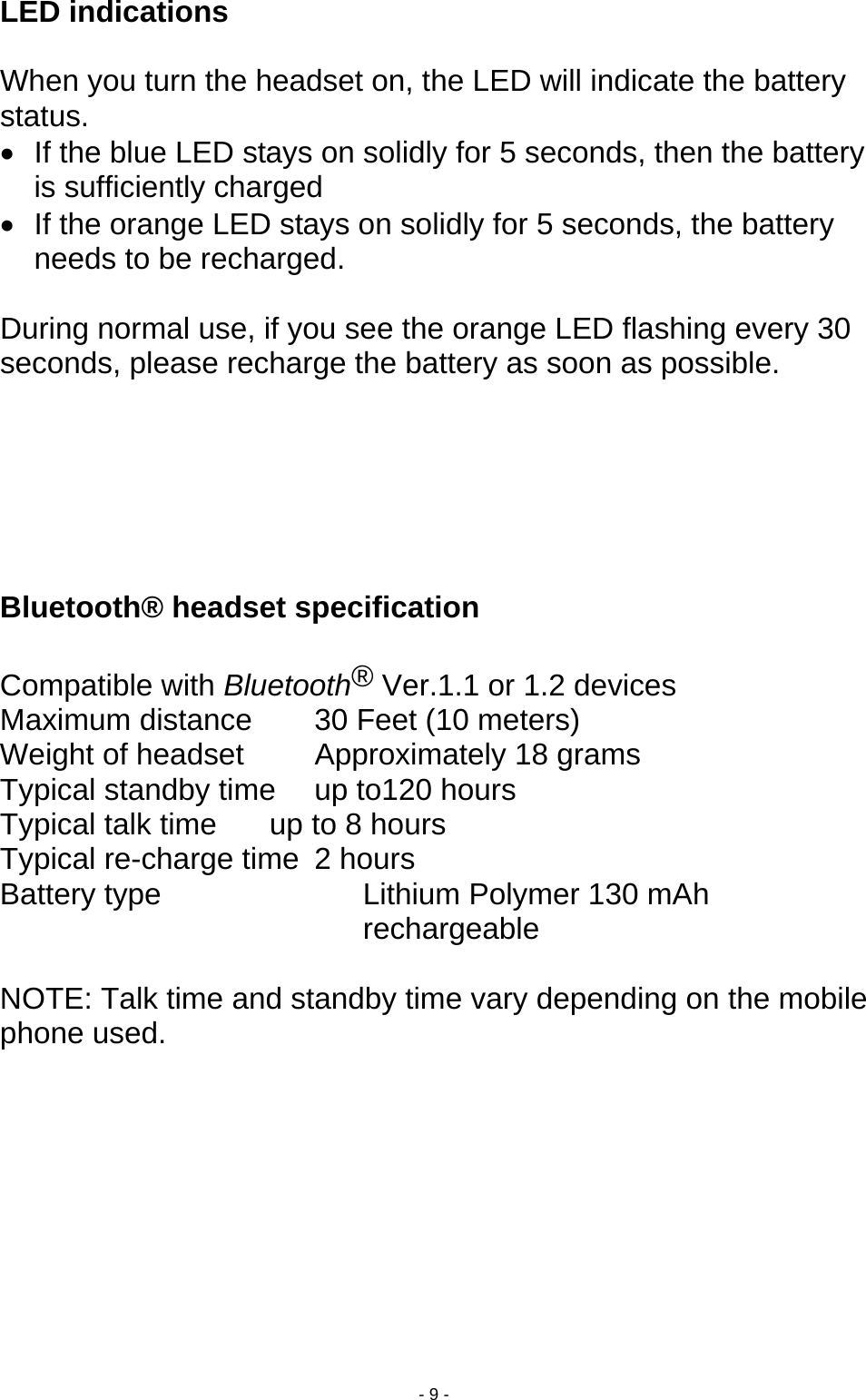  - 9 - LED indications    When you turn the headset on, the LED will indicate the battery status.  •  If the blue LED stays on solidly for 5 seconds, then the battery is sufficiently charged •  If the orange LED stays on solidly for 5 seconds, the battery needs to be recharged.  During normal use, if you see the orange LED flashing every 30 seconds, please recharge the battery as soon as possible.       Bluetooth® headset specification    Compatible with Bluetooth® Ver.1.1 or 1.2 devices Maximum distance    30 Feet (10 meters) Weight of headset    Approximately 18 grams Typical standby time  up to120 hours Typical talk time   up to 8 hours Typical re-charge time  2 hours   Battery type  Lithium Polymer 130 mAh rechargeable  NOTE: Talk time and standby time vary depending on the mobile phone used. 
