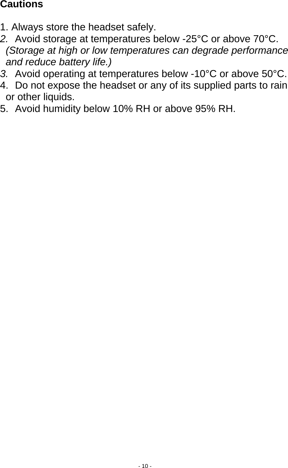  - 10 - Cautions   1. Always store the headset safely. 2.  Avoid storage at temperatures below -25°C or above 70°C. (Storage at high or low temperatures can degrade performance and reduce battery life.) 3.  Avoid operating at temperatures below -10°C or above 50°C. 4.  Do not expose the headset or any of its supplied parts to rain or other liquids. 5.  Avoid humidity below 10% RH or above 95% RH.  