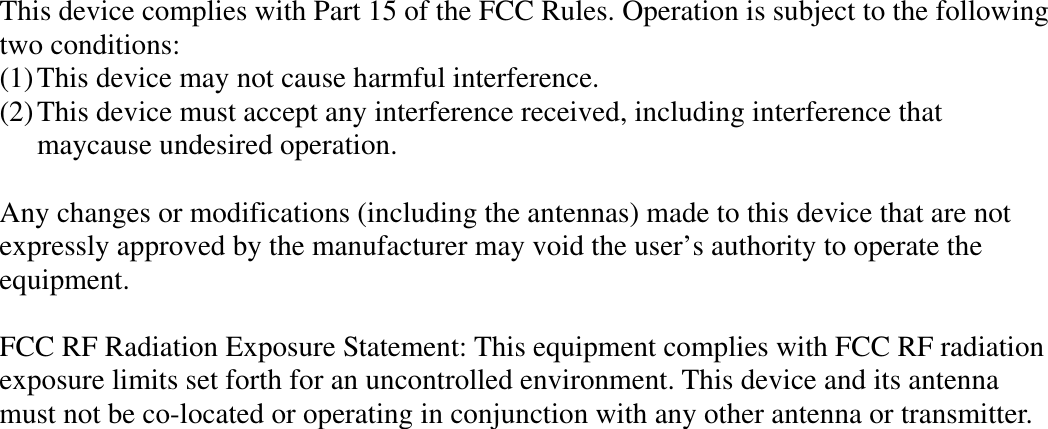 This device complies with Part 15 of the FCC Rules. Operation is subject to the following two conditions: (1) This device may not cause harmful interference. (2) This device must accept any interference received, including interference that maycause undesired operation.  Any changes or modifications (including the antennas) made to this device that are not expressly approved by the manufacturer may void the user’s authority to operate the equipment.   FCC RF Radiation Exposure Statement: This equipment complies with FCC RF radiation exposure limits set forth for an uncontrolled environment. This device and its antenna must not be co-located or operating in conjunction with any other antenna or transmitter.   