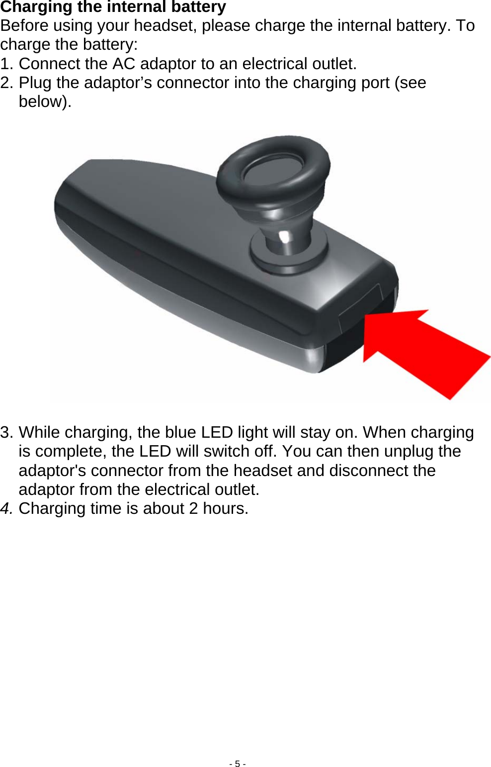  - 5 - Charging the internal battery Before using your headset, please charge the internal battery. To charge the battery: 1. Connect the AC adaptor to an electrical outlet. 2. Plug the adaptor’s connector into the charging port (see below).    3. While charging, the blue LED light will stay on. When charging is complete, the LED will switch off. You can then unplug the adaptor&apos;s connector from the headset and disconnect the adaptor from the electrical outlet. 4. Charging time is about 2 hours.  