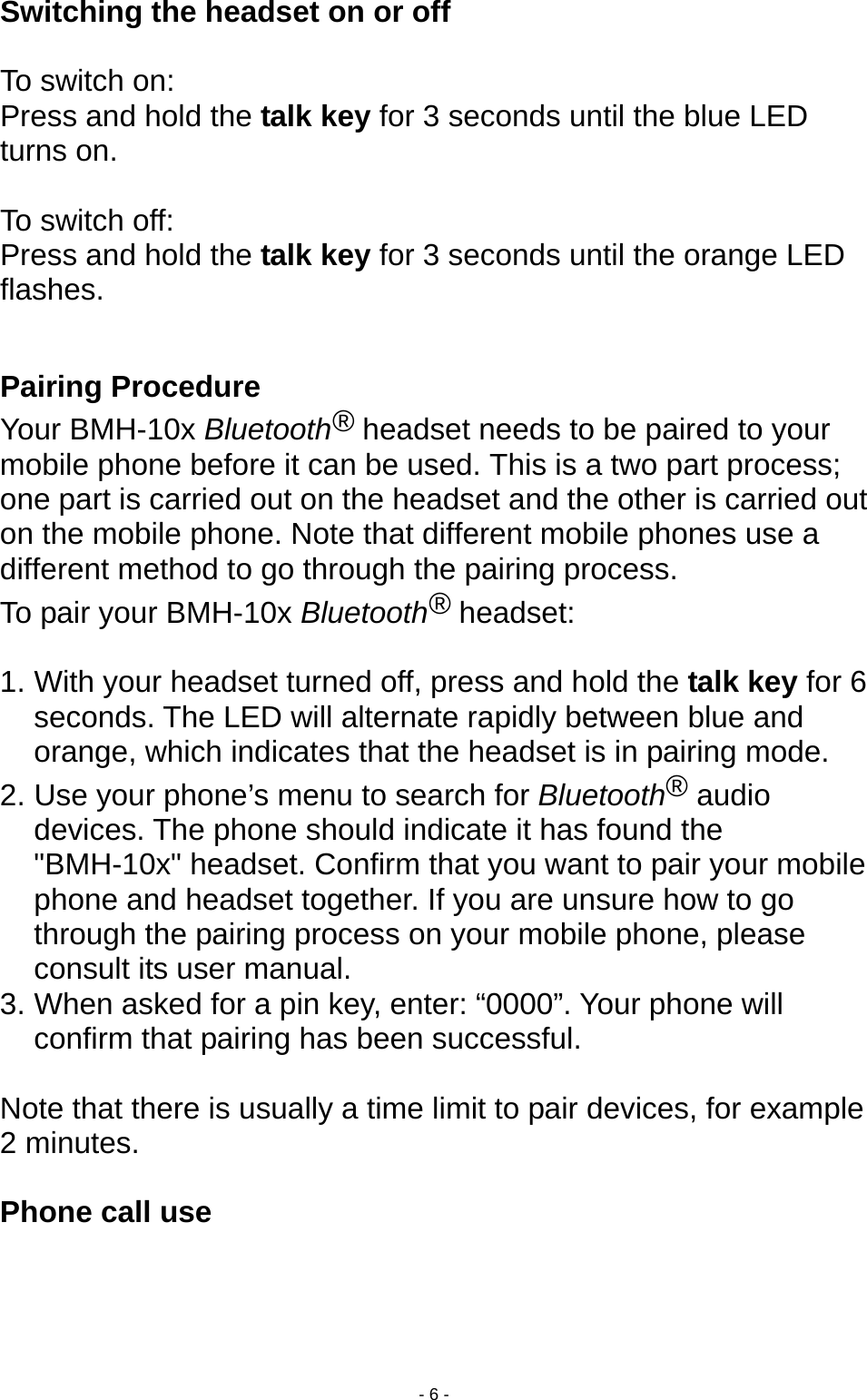  - 6 - Switching the headset on or off    To switch on: Press and hold the talk key for 3 seconds until the blue LED turns on.  To switch off: Press and hold the talk key for 3 seconds until the orange LED flashes.  Pairing Procedure   Your BMH-10x Bluetooth® headset needs to be paired to your mobile phone before it can be used. This is a two part process; one part is carried out on the headset and the other is carried out on the mobile phone. Note that different mobile phones use a different method to go through the pairing process. To pair your BMH-10x Bluetooth® headset:  1. With your headset turned off, press and hold the talk key for 6 seconds. The LED will alternate rapidly between blue and orange, which indicates that the headset is in pairing mode. 2. Use your phone’s menu to search for Bluetooth® audio devices. The phone should indicate it has found the &quot;BMH-10x&quot; headset. Confirm that you want to pair your mobile phone and headset together. If you are unsure how to go through the pairing process on your mobile phone, please consult its user manual. 3. When asked for a pin key, enter: “0000”. Your phone will confirm that pairing has been successful.  Note that there is usually a time limit to pair devices, for example 2 minutes.  Phone call use  