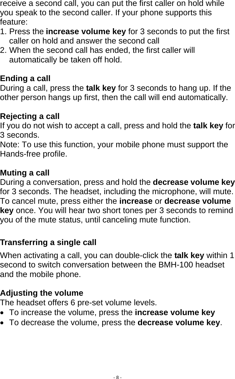  - 8 - receive a second call, you can put the first caller on hold while you speak to the second caller. If your phone supports this feature: 1. Press the increase volume key for 3 seconds to put the first caller on hold and answer the second call 2. When the second call has ended, the first caller will automatically be taken off hold.  Ending a call During a call, press the talk key for 3 seconds to hang up. If the other person hangs up first, then the call will end automatically.  Rejecting a call If you do not wish to accept a call, press and hold the talk key for 3 seconds.   Note: To use this function, your mobile phone must support the Hands-free profile.  Muting a call During a conversation, press and hold the decrease volume key for 3 seconds. The headset, including the microphone, will mute. To cancel mute, press either the increase or decrease volume key once. You will hear two short tones per 3 seconds to remind you of the mute status, until canceling mute function.  Transferring a single call     When activating a call, you can double-click the talk key within 1 second to switch conversation between the BMH-100 headset and the mobile phone.  Adjusting the volume The headset offers 6 pre-set volume levels.   •  To increase the volume, press the increase volume key •  To decrease the volume, press the decrease volume key.  