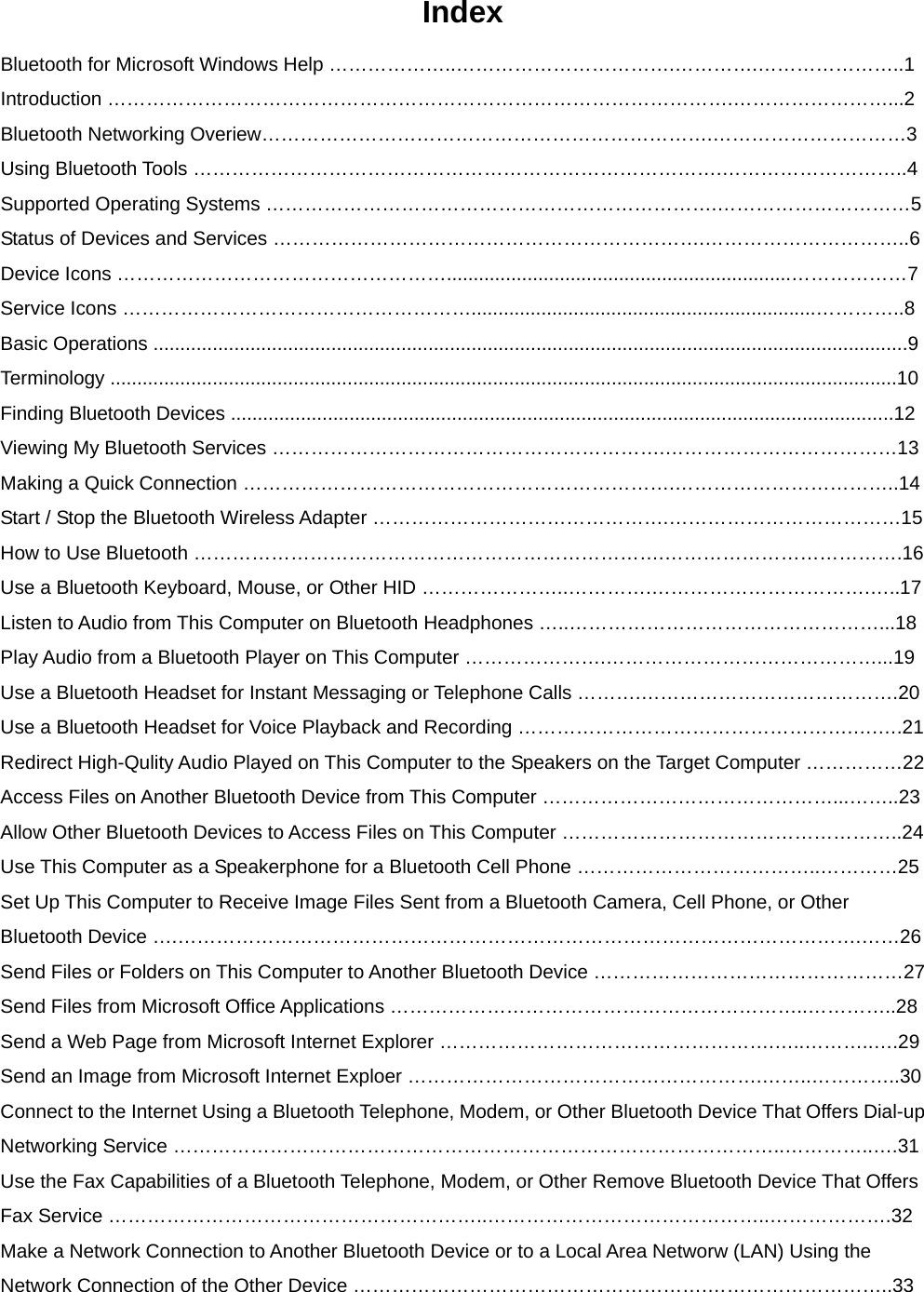 Index Bluetooth for Microsoft Windows Help ………………..…………………………….………….…………………..1 Introduction …………………………………………………………………………………….……………………...2 Bluetooth Networking Overiew…………………………………………………………….…………………………3 Using Bluetooth Tools ……………………………………………………………………….………………………..4 Supported Operating Systems …………………………………………………………….…………………………5 Status of Devices and Services ………………………………………………………….…………………………..6 Device Icons ……………………………………………................................................................………………7 Service Icons ………………………………………………................................................................…………..8 Basic Operations ............................................................................................................................................9 Terminology ..................................................................................................................................................10 Finding Bluetooth Devices ...........................................................................................................................12 Viewing My Bluetooth Services …………………………………………………….………………………………13 Making a Quick Connection ………………………………………………………….……………………………..14 Start / Stop the Bluetooth Wireless Adapter ……………………………………….………………………………15 How to Use Bluetooth ……………………………………………………………….……………………………….16 Use a Bluetooth Keyboard, Mouse, or Other HID …………………..………….…………………………….…..17 Listen to Audio from This Computer on Bluetooth Headphones …..…………………………………………...18 Play Audio from a Bluetooth Player on This Computer ………………….……………………………………...19 Use a Bluetooth Headset for Instant Messaging or Telephone Calls ……….………………………………….20 Use a Bluetooth Headset for Voice Playback and Recording …………………………………………….….….21 Redirect High-Qulity Audio Played on This Computer to the Speakers on the Target Computer ……………22 Access Files on Another Bluetooth Device from This Computer ………………………………………...……..23 Allow Other Bluetooth Devices to Access Files on This Computer ……………………………………………..24 Use This Computer as a Speakerphone for a Bluetooth Cell Phone ………………………………..…………25 Set Up This Computer to Receive Image Files Sent from a Bluetooth Camera, Cell Phone, or Other Bluetooth Device ….…………………………………………………………………………………………….……26 Send Files or Folders on This Computer to Another Bluetooth Device …………………………………………27 Send Files from Microsoft Office Applications ………………………………………………………..…………..28 Send a Web Page from Microsoft Internet Explorer …………………………………………….…..………..….29 Send an Image from Microsoft Internet Exploer ……………………………………………….……..…………..30 Connect to the Internet Using a Bluetooth Telephone, Modem, or Other Bluetooth Device That Offers Dial-up Networking Service …………………………………………………………………………………..…………..….31 Use the Fax Capabilities of a Bluetooth Telephone, Modem, or Other Remove Bluetooth Device That Offers Fax Service …………………………………………………..……………………………………..……………….32 Make a Network Connection to Another Bluetooth Device or to a Local Area Networw (LAN) Using the Network Connection of the Other Device ……………………………………………….………………………..33 