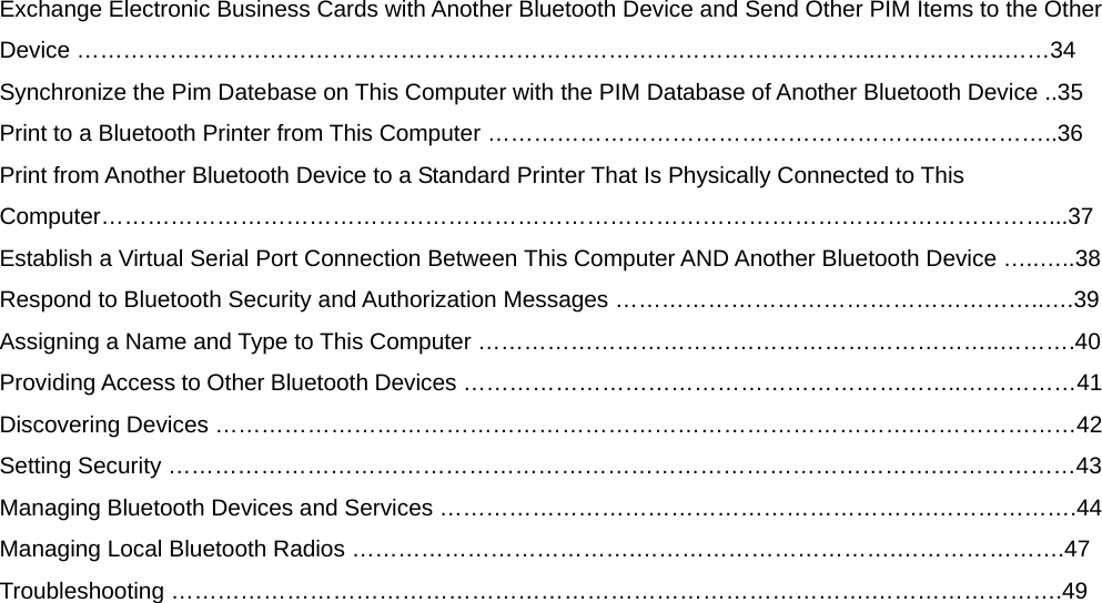 Exchange Electronic Business Cards with Another Bluetooth Device and Send Other PIM Items to the Other Device …………………………………………………………………………………………..……………..……34 Synchronize the Pim Datebase on This Computer with the PIM Database of Another Bluetooth Device ..35 Print to a Bluetooth Printer from This Computer …………………………………………………..…..………..36 Print from Another Bluetooth Device to a Standard Printer That Is Physically Connected to This Computer……………………………………………………………………………………………………………...37 Establish a Virtual Serial Port Connection Between This Computer AND Another Bluetooth Device …..…..38 Respond to Bluetooth Security and Authorization Messages ………………………………………………..….39 Assigning a Name and Type to This Computer …………………………………………………………..……….40 Providing Access to Other Bluetooth Devices ………………………………………………………..……………41 Discovering Devices ……………………………………………………………………………….…………………42 Setting Security ……………………………………………………………………………………….………………43 Managing Bluetooth Devices and Services ……………………………………………………….……………….44 Managing Local Bluetooth Radios ……………………………….…………………………….………………….47 Troubleshooting ……………………………………………………………………………….…………………….49  