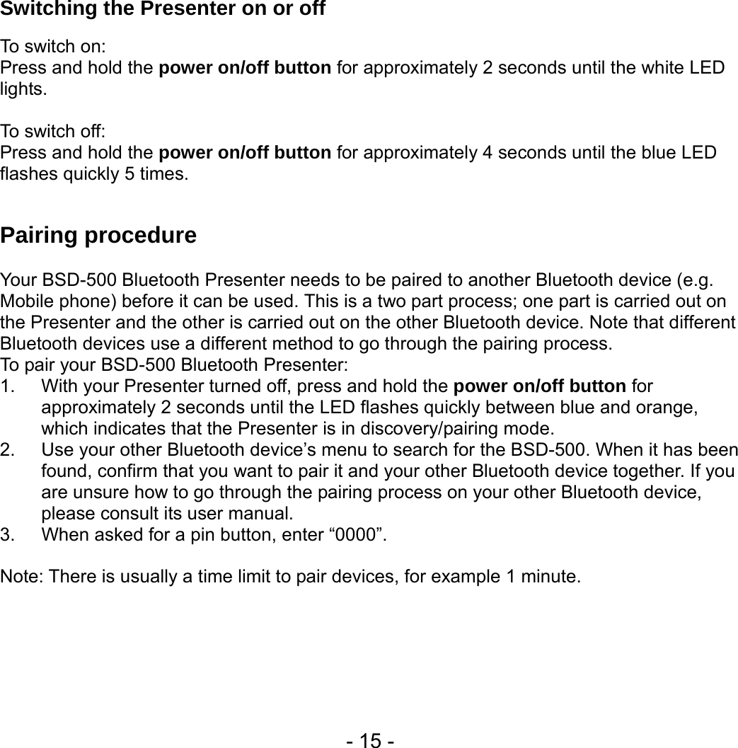  - 15 - Switching the Presenter on or off    To switch on: Press and hold the power on/off button for approximately 2 seconds until the white LED lights.   To switch off: Press and hold the power on/off button for approximately 4 seconds until the blue LED flashes quickly 5 times.  Pairing procedure    Your BSD-500 Bluetooth Presenter needs to be paired to another Bluetooth device (e.g. Mobile phone) before it can be used. This is a two part process; one part is carried out on the Presenter and the other is carried out on the other Bluetooth device. Note that different Bluetooth devices use a different method to go through the pairing process. To pair your BSD-500 Bluetooth Presenter: 1.  With your Presenter turned off, press and hold the power on/off button for approximately 2 seconds until the LED flashes quickly between blue and orange, which indicates that the Presenter is in discovery/pairing mode.   2.  Use your other Bluetooth device’s menu to search for the BSD-500. When it has been found, confirm that you want to pair it and your other Bluetooth device together. If you are unsure how to go through the pairing process on your other Bluetooth device, please consult its user manual. 3.  When asked for a pin button, enter “0000”.    Note: There is usually a time limit to pair devices, for example 1 minute. 