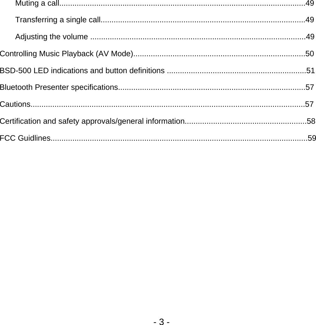     Muting a call.................................................................................................................49 Transferring a single call..............................................................................................49 Adjusting the volume ...................................................................................................49 Controlling Music Playback (AV Mode)...............................................................................50 BSD-500 LED indications and button definitions ................................................................51 Bluetooth Presenter specifications......................................................................................57 Cautions..............................................................................................................................57 Certification and safety approvals/general information........................................................58 FCC Guidlines......................................................................................................................59                   - 3 - 