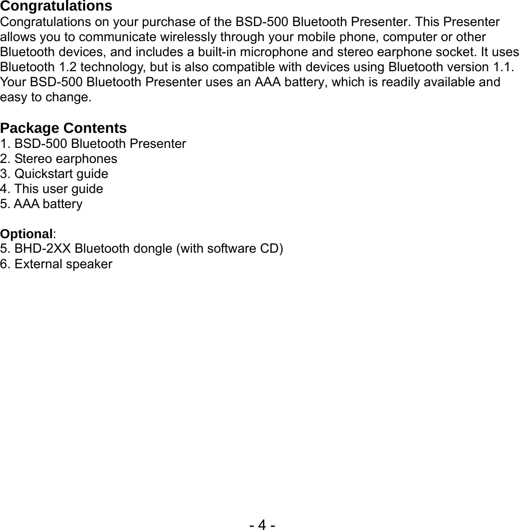  - 4 - Congratulations Congratulations on your purchase of the BSD-500 Bluetooth Presenter. This Presenter allows you to communicate wirelessly through your mobile phone, computer or other Bluetooth devices, and includes a built-in microphone and stereo earphone socket. It uses Bluetooth 1.2 technology, but is also compatible with devices using Bluetooth version 1.1. Your BSD-500 Bluetooth Presenter uses an AAA battery, which is readily available and easy to change.  Package Contents   1. BSD-500 Bluetooth Presenter 2. Stereo earphones 3. Quickstart guide 4. This user guide 5. AAA battery  Optional: 5. BHD-2XX Bluetooth dongle (with software CD) 6. External speaker   