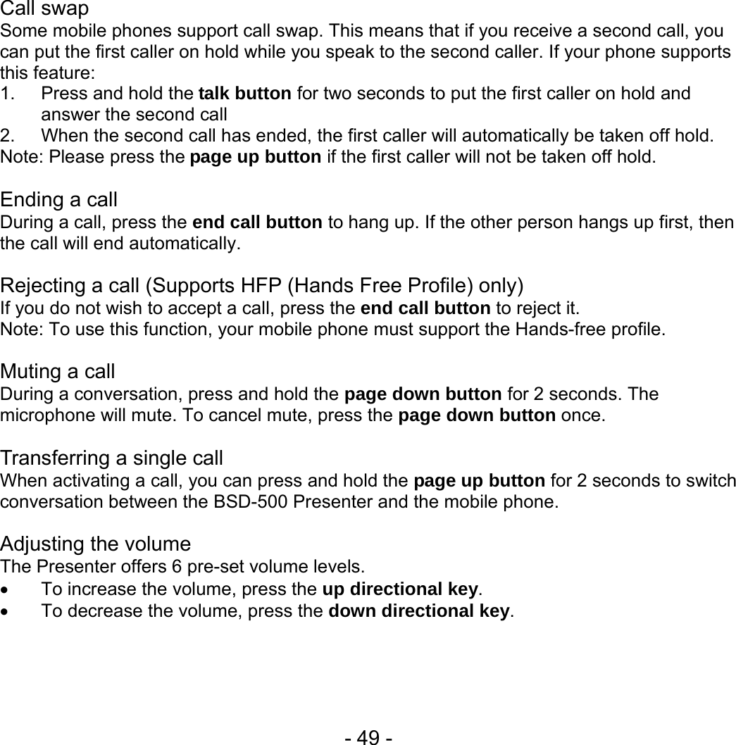  - 49 - Call swap Some mobile phones support call swap. This means that if you receive a second call, you can put the first caller on hold while you speak to the second caller. If your phone supports this feature: 1. Press and hold the talk button for two seconds to put the first caller on hold and answer the second call 2.  When the second call has ended, the first caller will automatically be taken off hold. Note: Please press the page up button if the first caller will not be taken off hold.  Ending a call During a call, press the end call button to hang up. If the other person hangs up first, then the call will end automatically.  Rejecting a call (Supports HFP (Hands Free Profile) only) If you do not wish to accept a call, press the end call button to reject it.   Note: To use this function, your mobile phone must support the Hands-free profile.  Muting a call During a conversation, press and hold the page down button for 2 seconds. The microphone will mute. To cancel mute, press the page down button once.    Transferring a single call     When activating a call, you can press and hold the page up button for 2 seconds to switch conversation between the BSD-500 Presenter and the mobile phone.  Adjusting the volume The Presenter offers 6 pre-set volume levels.   • To increase the volume, press the up directional key. •  To decrease the volume, press the down directional key.    