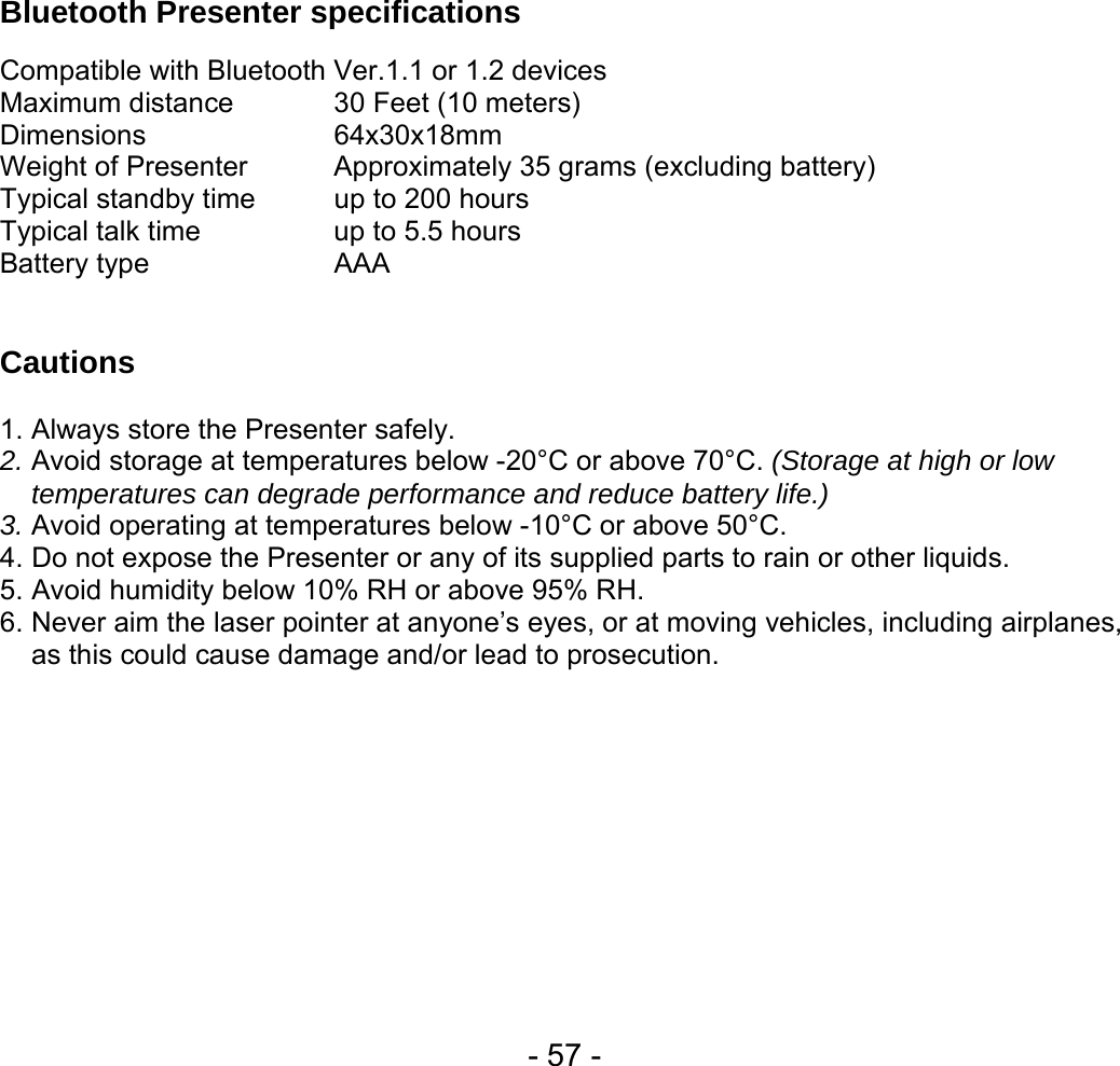  - 57 -    Bluetooth Presenter specifications    Compatible with Bluetooth Ver.1.1 or 1.2 devices Maximum distance    30 Feet (10 meters) Dimensions   64x30x18mm Weight of Presenter   Approximately 35 grams (excluding battery) Typical standby time  up to 200 hours Typical talk time    up to 5.5 hours Battery type   AAA   Cautions   1. Always store the Presenter safely. 2. Avoid storage at temperatures below -20°C or above 70°C. (Storage at high or low temperatures can degrade performance and reduce battery life.) 3. Avoid operating at temperatures below -10°C or above 50°C. 4. Do not expose the Presenter or any of its supplied parts to rain or other liquids. 5. Avoid humidity below 10% RH or above 95% RH. 6. Never aim the laser pointer at anyone’s eyes, or at moving vehicles, including airplanes, as this could cause damage and/or lead to prosecution. 