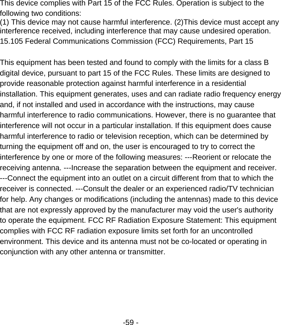  -59 -       This device complies with Part 15 of the FCC Rules. Operation is subject to the following two conditions:   (1) This device may not cause harmful interference. (2)This device must accept any interference received, including interference that may cause undesired operation.   15.105 Federal Communications Commission (FCC) Requirements, Part 15   This equipment has been tested and found to comply with the limits for a class B digital device, pursuant to part 15 of the FCC Rules. These limits are designed to provide reasonable protection against harmful interference in a residential installation. This equipment generates, uses and can radiate radio frequency energy and, if not installed and used in accordance with the instructions, may cause harmful interference to radio communications. However, there is no guarantee that interference will not occur in a particular installation. If this equipment does cause harmful interference to radio or television reception, which can be determined by turning the equipment off and on, the user is encouraged to try to correct the interference by one or more of the following measures: ---Reorient or relocate the receiving antenna. ---Increase the separation between the equipment and receiver. ---Connect the equipment into an outlet on a circuit different from that to which the receiver is connected. ---Consult the dealer or an experienced radio/TV technician for help. Any changes or modifications (including the antennas) made to this device that are not expressly approved by the manufacturer may void the user&apos;s authority to operate the equipment. FCC RF Radiation Exposure Statement: This equipment complies with FCC RF radiation exposure limits set forth for an uncontrolled environment. This device and its antenna must not be co-located or operating in conjunction with any other antenna or transmitter.   